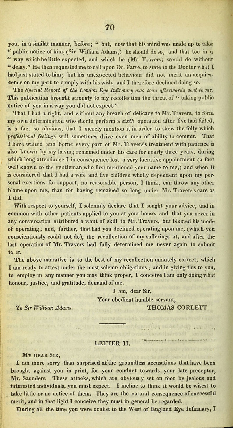 you, in a similar manner, before;  but, now that his mind was made up to take  public notice of him, (Sir William Adams,) he should do so, and that too in a way wiiich he little expected, and which he (Mr, Travers) wor.i J do without delay. He then requested me to call upon Dr. Farre, to state to the Doctor whdt I had just stated to him; but his unexpected behaviour did not merit an acquies- cence on my part to comply with his wish, and I therefore declined doing so. The Special Report of the London Eye Infirmary ivas soon afterwards sent to me. This pubhcation brought strongly to my recollection the threat of  taking public notice of you in a way you did not expect. That I had a right, and w ithout any breach of delicacy to Mr. Travers, to form my own determination who should perform a sixth operation after five had failed, is a fact so obvious, that I merely mention it in order to shew the folly which professional feelings will sometimes drive even men of ability to commit. That I have waited and borne every part of Mr. Travers's treatment with patience is also known by my having remained under his care for nearly three years, during which long attendance I in consequence lost a very lucrative appointment (a fact well known to the gentleman who first mentioned your name to me;) and when it is considered that I had a wife and five children wholly dependent upon my per- sonal exertions for support, no reasonable person, I think, can throw any other blame upon me, than for having remained so long under Mr. Travers's care as I did. With respect to yourself, I solemnly declare that I sought your advice, and in common with other patients applied to you at your house, and that you never in any conversation attributed a want of skill to Mr. Travers, but blamed his mode of operating; and, further, that had you declined operating upon me, (which you conscientiously could not do), the recollection of my sufferings at, and after the last operation of Mr. Travers had fully determined me never again to submit to it. The above narrative is to the best of my recollection minutely correct, which I am ready to attest under the most solemn obligations ; and in giving this to you, to employ in any manner you may think proper, I conceive lam only doing what honour, justice, and gratitude, demand of me. I am, dear Sir, Your obedient humble servant, To Sir William Adams, THOMAS CORLETT, LETTER II. M\ DEAR Sir, I am more sorry than surprised af the groundless accusations that have been brought against you in print, for your conduct towards your late preceptor, Mr, Saunders. These attacks, which are obviously set on foot by jealous and interested individuals, you must expect. I incline to think it would be wisest to take little or no notice of them. They are the natural consequence of successful merit, and in that light I conceive they must in general be regarded. During all the time you were oculist to the West of England Eye Infirmary, I