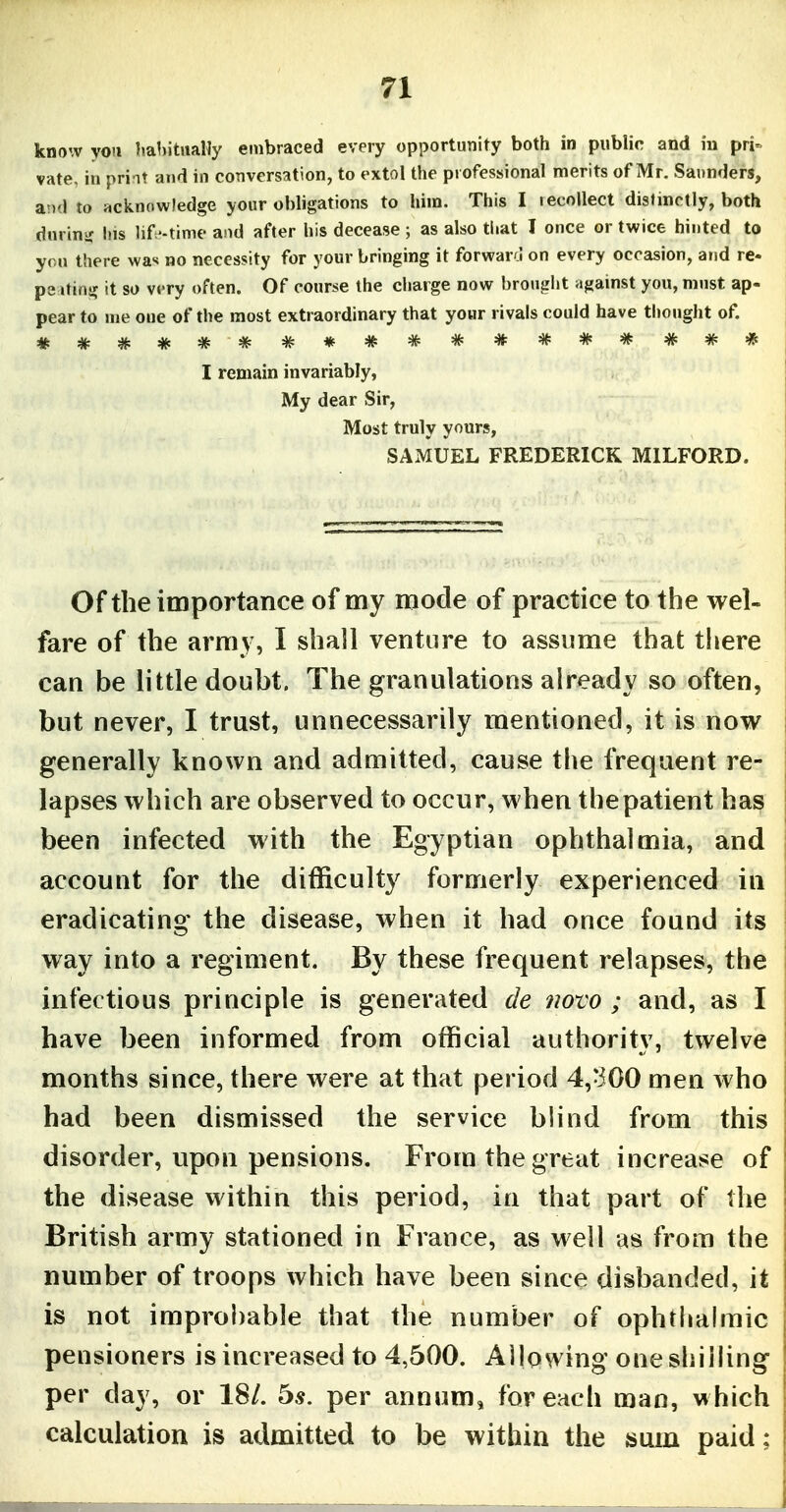 know yoti babitiiaHy embraced every opportunity both in public and in pri- vate, in priat and in conversation, to extol the professional merits of Mr. Saunders, and to acknowledge your obligations to him. This I lecollect disHnctly, both dnrini; his lif'-time and after his decease ; as also that I once or twice hinted to you there wa-< no necessity for your bringing it forwaro on every occasion, and ra- pe jting it so very often. Of course the charge now brought against you, must ap- pear to me one of the most extraordinary that your rivals could have thought of. I remain invariably, My dear Sir, Most truly yours, SAMUEL FREDERICK MILFORD. Of the importance of my mode of practice to the wel- fare of the arm} , I shall venture to assume that there can be little doubt. The granulations already so often, but never, I trust, unnecessarily mentioned, it is now generally known and admitted, cause the frequent re- lapses which are observed to occur, when the patient has been infected with the Egyptian ophthalmia, and account for the difficulty formerly experienced in eradicating the disease, when it had once found its way into a regiment. By these frequent relapses, the infectious principle is generated de novo ; and, as I have been informed from official authority, twelve months since, there were at that period 4,-300 men who had been dismissed the service blind from this disorder, upon pensions. From the great increase of the disease within this period, in that part of the British army stationed in France, as well as from the number of troops which have been since disbanded, it is not improbable that the number of ophthalmic pensioners is increased to 4,500. Allowing one shilling per day, or 18/. bs. per annum, for each man, which calculation is admitted to be within the sum paid;