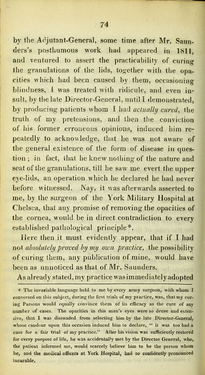b}^ the Adjutant-Genera], some time after Mr. Saun- ders's posthumous work had appeared in 1811, and ventured to assert the practicability of curing the granulations of the lids, together with the opa- cities which had been caused by them, occasioning blindness, 1 was treated with ridicule, and even in- sult, by the late Director-General, untill demonstrated, by producing patients whom I had actually cured, the truth of my pretensions, and then the conviction of his former erroneous opinions, induced him re- peatedly to acknowledge, that he was not aware of the general existence of the form of disease in ques- tion ; in fact, that he knew nothing of the nature and seat of the granulations, till he saw me evert the upper eye-fids, an operation which he declared he had never before witnessed. Nay, it was afterwards asserted to me, by the surgeon of the York Military Hospital at Chelsea, that any promise of removing the opacities of the cornea, w ould be in direct contradiction to every established pathological principle*. Here then it must evidently appear, that if I had not absolutely pro'oed by my own practice, the possibility of curing them, any publication of mine, would have been as unnoticed as that of Mr. Saunders. As already stated, my practice was immediately adopted * The invariable languas^e held to me by every army surgeon, w'lih whom I conversed on this subject, during the first trials of my practice, was, that my cur- ing Parsons would equally convince them of its efficacy as the cure of any number of cases. The opacities in this man's eyes were so dense and exten- sive, that I was dissuaded from selecting him by the late Director-General, whose candour upon this occasion induced him to declare, it was too bad a case for a fair trial of my practice. After his vision was sufficiently restored for every purpose of life, he was accidentally met by the Director General, who, the patieut informed me, would scarcely believe him to be the person whom he, and the luedicai oSicers at York Hospital, had so confidently pronounced incurable.