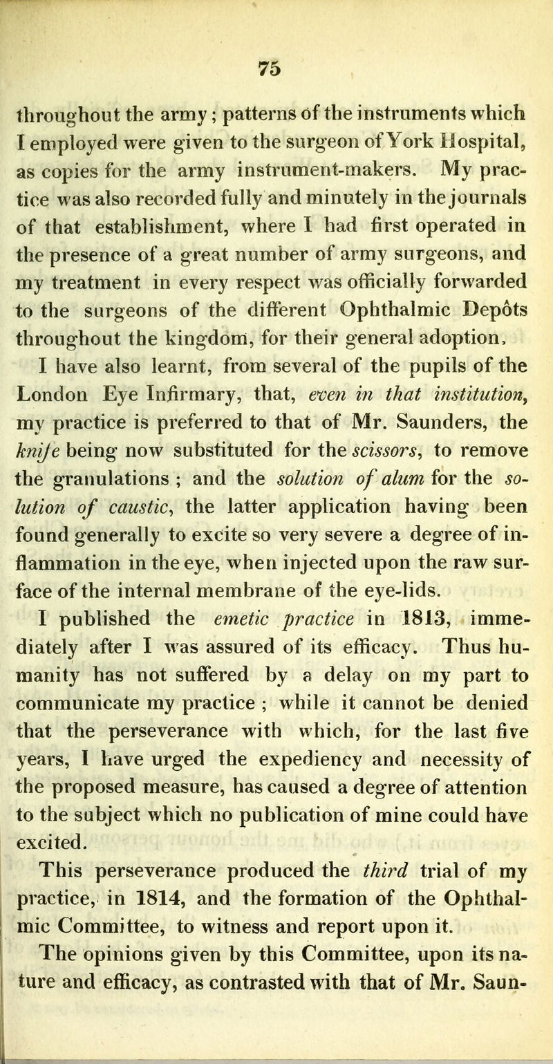 throughout the army; patterns of the instruments which I employed were given to the surgeon of York Hospital, as copies for the army instrument-makers. My prac- tice was also recorded fully and minutely in the journals of that establishment, where I had first operated in the presence of a great number of army surgeons, and my treatment in every respect was officially forwarded to the surgeons of the different Ophthalmic Depots throughout the kingdom, for their general adoption, I have also learnt, from several of the pupils of the London Eye Infirmary, that, even in that institution^ my practice is preferred to that of Mr. Saunders, the knije being now substituted for the scissors, to remove the granulations ; and the solution of alum for the so- lution of caustic, the latter application having been found generally to excite so very severe a degree of in- flammation in the eye, when injected upon the raw sur- face of the internal membrane of the eye-lids. I published the emetic practice in 1813, imme- diately after I was assured of its efficacy. Thus hu- manity has not suffered by a delay on my part to communicate my practice ; while it cannot be denied that the perseverance with which, for the last five years, I have urged the expediency and necessity of the proposed measure, has caused a degree of attention to the subject which no publication of mine could have excited. This perseverance produced the third trial of my practice, in 1814, and the formation of the Ophthal- mic Committee, to witness and report upon it. The opinions given by this Committee, upon its na- ture and efficacy, as contrasted with that of Mr. Saun-