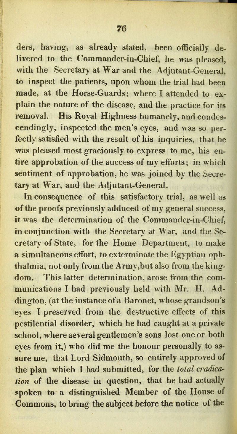 ders, having, as already stated, been officially de- livered to the Commander-in-Chief, he was pleased, with the Secretary at War and the Adjutant-General, to inspect the patients, upon whom the trial had been made, at the Horse-Guards ; where I attended to ex- plain the nature of the disease, and the practice for its removal. His Royal Highness humanely, and condes- cendingly, inspected the men's eyes, and was so per- fectly satisfied with the result of his inquiries, that he was pleased most graciously to express to me, his en- tire approbation of the success of my efforts; in which sentiment of approbation, he was joined by the Secre- tary at War, and the Adjutant-General. In consequence of this satisfactory trial, as well as of the proofs previously adduced of my general success, it was the determination of the Commander-in-Chief, in conjunction with the Secretary at War, and the Se- cretary of State, for the Home Department, to make a simultaneous effort, to exterminate the Egyptian oph- thalmia, not only from the Army,but also from the king- dom. This latter determination, arose from the com- munications I had previously held with Mr. H. Ad- dington, (at the instance of a Baronet, whose grandson's eyes 1 preserved from the destructive effects of this pestilential disorder, which he had caught at a private school, where several gentlemen's sons lost one or both eyes from it,) who did me the honour personally to as- sure me, that Lord Sidmouth, so entirely approved of the plan which I had submitted, for the total eradica- tion of the disease in question, that he had actually spoken to a distinguished Member of the House of Commons, to bring the subject before the notice of the