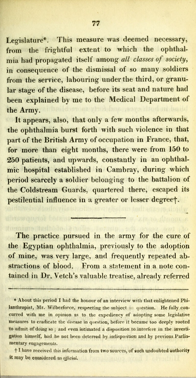 Legislature*. This measure was deemed necessary, from the frightful extent to which the ophthal- mia had propagated itself among all classes of society, in consequence of the dismissal of so many soldiers from the service, labouring under the third, or granu- lar stage of the disease, before its seat and nature had been explained by me to the Medical Department of the Army. It appears, also, that only a few months afterwards, the ophthalmia burst forth with such violence in that part of the British Army of occupation in France, that, for more than eight months, there were from 150 to 250 patients, and upwards, constantly in an ophthal- mic hospital established in Cambray, during which period scarcely a soldier belonging to the battalion of the Coldstream Guards, quartered there, escaped its pestilential influence in a greater or lesser degree-j-. The practice pursued in the army for the cure of the Egyptian ophthalmia, previously to the adoption of mine, was very large, and frequently repeated ab- stractions of blood. From a statement in a note con- tained in Dr. Vetch's valuable treatise, already referred * About this period I had the honour of an interview with that enligliteued Phi- lanthropist, Mr. WiJberforce, respecting the subject in question. He fully con- curred with me in opinion as to the expediency of adopting some legislative measures to eradicate the disease in question, before it became too deeply rooted to admit of doing so ; and even intimated a disposition to interfere in the investi- gation himself, had he not been deterred by indisposition and by previous Parlia- mentary engagements, f I have received this information from two sources, of such undoubted authority it may be considered as qj^cial.