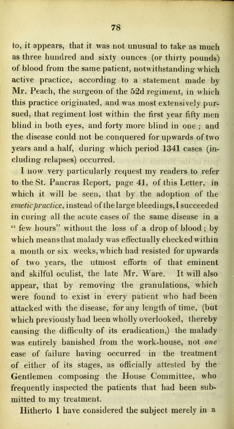 to, it appears, that it was not unusual to take as much as three hundred and sixty ounces (or thirty pounds) of blood from the same patient, notwithstanding which active practice, according to a statement made by Mr. Peach, the surgeon of the 52d regiment, in which this practice originated, and was most extensively pur- sued, that regiment lost within the first year fifty men blind in both eyes, and forty more blind in one ; and the disease could not be conquered for upwards of two years and a half, during which period 1341 cases (in- cluding relapses) occurred. I now very particularly request my readers to refer to the St. Pancras Report, page 41, of this Letter, in which it will be seen, that by the adoption of the emetic practice^ instead of the large bleedings,! succeeded in curing all the acute cases of the same disease in a  few hours without the loss of a drop of blood ; by which means that malady was effectually checked within a month or six weeks, which had resisted for upwards of two years, the utmost efforts of that eminent and skilful oculist, the late Mr. Ware. It will also appear, that by removing the granulations, which were found to exist in every patient who had been attacked with the disease, for any length of time, (but which previously had been wholly overlooked, thereby causing the difficulty of its eradication,) the malady was entirely banished from the work-house, not one case of failure having occurred in the treatment of either of its stages, as officially attested by the Gentlemen composing the House Committee, who frequently inspected the patients that had been sub- mitted to my treatment. Hitherto 1 have considered the subject merely in a