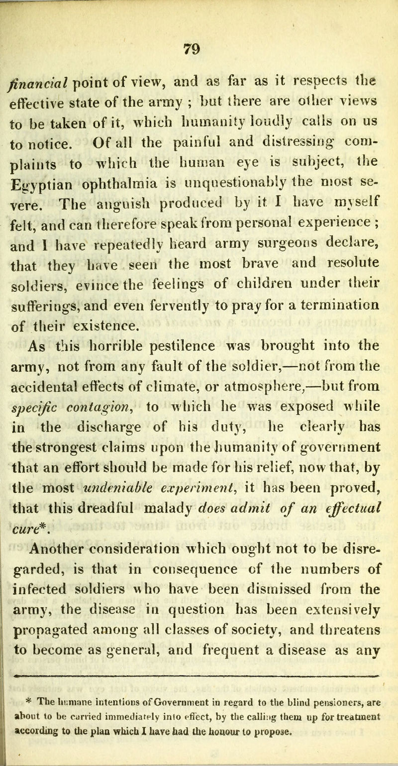 financial point of view, and as far as it respects the effective state of the army ; but there are olher views to be taken of it, which humanity loudly calls on us to notice. Of all the painful and distressing com- plaints to which the human eye is subject, the Egyptian ophthalmia is unquestionably the most se- vere. The anguish produced by it I have myself felt, and can therefore speak from personal experience ; and 1 have repeatedly heard army surgeons declare, that they have seen the most brave and resolute soldiers, evince the feelings of children under their sufferings, and even fervently to pray for a termination of their existence. As this horrible pestilence was brought into the army, not from any fault of the soldier,—not from the accidental effects of climate, or atmosphere,—but from specific contagion^ to wliich he was exposed while in the discharge of his duty, he clearly has the strongest claims upon the humanity of government that an effort should be made for his relief, now that, by the most undeniable experiment, it has been proved, that this dreadful malady does admit of an effectual Another consideration which ought not to be disre- garded, is that in consequence of the numbers of infected soldiers who have been dismissed from the army, the disease in question has been extensively propagated among all classes of society, and threatens to become as general, and frequent a disease as any * The humane intentions of Government in regard to the blind pensioners, are about to be carried immediarely inlo effect, by the calling them up for treatment according to the plaa which X ha?e had the iioaour lo propose.