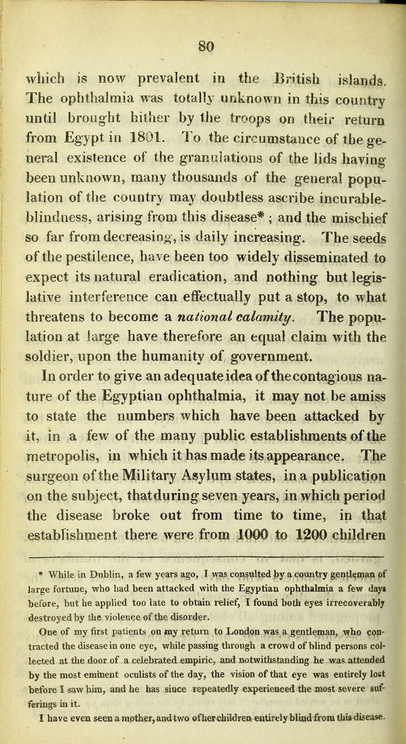 which is now prevalent in the British islands. The ophthalmia was totally unknown in this country until brought hither by the troops on their return from Egypt in 1801. To the circumstance of the ge- neral existence of the granulations of the lids having been unknown, many thousands of the general popu- lation of the country may doubtless ascribe incurable- blindness, arising from this disease* ; and the mischief so far from decreasino, Is daily increasing. The seeds of the pestilence, have been too widely disseminated to expect its natural eradication, and nothing but legis- lative interference can effectually put a stop, to what threatens to become a national calamity. The popu- lation at large have therefore an equal claim with the soldier, upon the humanity of government. In order to give an adequate idea of the contagious na- ture of the Egyptian ophthalmia, it may not be amiss to state the numbers which have been attacked by it, in a few of the many public establishments of the metropolis, in which it has made its appearance. The surgeon of the Military Asylum states, in a publication on the subject, thatduring seven years, in which period the disease broke out from time to time, in that establishment there were from 1000 to 1200 children * While in Dublin, a few years ago, I was consulted by a countiy gentleman of large fortune, who had been attacked with the Egyptian ophthalmia a few days before, but he applied too late to obtain relief, I found both eyes irrecoverably destroyed by the violence of the disorder. One of my first patients on jnay return to London was a gentleman, who con- tracted the disease in one eye, while passing through a crowd of blind persons col- lected at the door of a celebrated empiric, and notwithstanduag he was attended by the most eminent oculists of the day, the vision of that eye was entirely lost before I saw him, and he has since repeatedly experienced the most severe suf- ferings m it. I have even seen a mother, aiid two of her children entirelyblind from this disease.