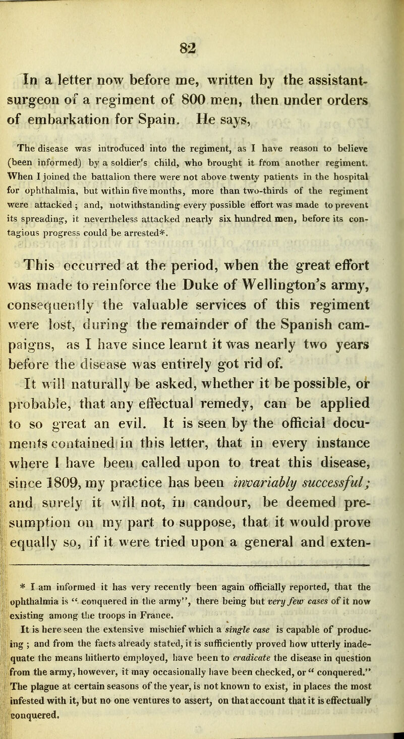In a letter now before me, written by the assistant- surgeon of a regiment of 800 men, then under orders of embarkation for Spain. He says, The disease was introduced into the regiment, as I have reason to believe (been informed) by a soldier's child, who brought it ffom another regiment. When I joined the battalion there were not above twenty patients in the hospital for ophthalmia, but within five months, more than two-thirds of the regiment were attacked ; and, notwithstanding every possible effort was made to prevent its spreading, it nevertheless attacked nearly six hundred men, before its con- tagious progress coidd be arrested*^. This occurred at the period, when the great effort was made to reinforce the Duke of Wellington's army, consequently the valuable services of this regiment were lost, during the remainder of the Spanish cam- paigns, as I have since learnt it Was nearly two years before the disease was entirely got rid of. It will naturally be asked, whether it be possible, or probable, that any effectual remedy, can be applied to so great an evil. It is seen by the official docu- ments contained in this letter, that in every instance where I have been called upon to treat this disease, since 1809, my practice has been invariably successful; and surely it will not, in candour, be deemed pre- sumption on my part to suppose, that it would prove equally so, if it were tried upon a general and exten- * I am informed it has very recently been again officially reported, that the ophthalnria is  conquered in the army, there being but very few cases of it now existing among the troops in France. It is here seen the extensive mischief which a single case is capable of produc- ing ; and from the facts already stated, it is sufficiently proved how utterly inade- quate the means hitherto employed, have been to eradicate the disease in question from the army, however, it may occasionally have been checked, or  conquered. The plague at certain seasons of the year, is not known to exist, in places the most infested with it, but no one ventures to assert, on that account that it is effectually gonquered.