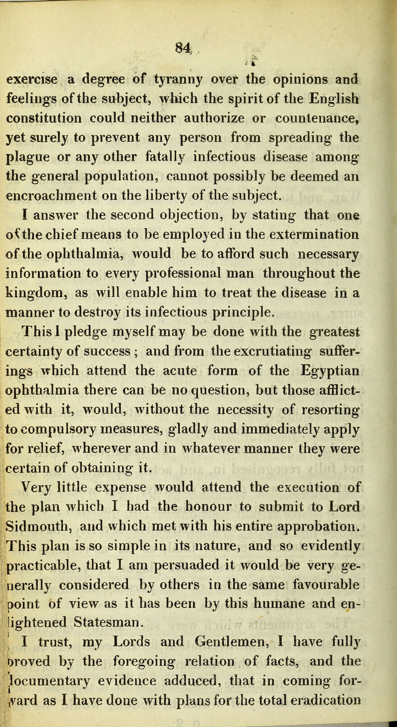exercise a degree of tyranny over the opinions and feelings of the subject, wMch the spirit of the English constitution could neither authorize or countenance, yet surely to prevent any person from spreading the plague or any other fatally infectious disease among the general population, cannot possibly be deemed an encroachment on the liberty of the subject. I answer the second objection, by stating that one o^ the chief means to be employed in the extermination of the ophthalmia, would be to afford such necessary information to every professional man throughout the kingdom, as will enable him to treat the disease in a manner to destroy its infectious principle. Thisl pledge myself may be done with the greatest certainty of success ; and from the excrutiating suffer- ings which attend the acute form of the Egyptian ophthalmia there can be no question, but those afflict- ed with it, would, without the necessity of resorting to compulsory measures, gladly and immediately apply for relief, wherever and in whatever manner they were certain of obtaining it. Very little expense would attend the execution of the plan which I had the honour to submit to Lord Sidmouth, and which met with his entire approbation. This plan is so simple in its nature, and so evidently practicable, that I am persuaded it would be very ge- nerally considered by others in the same favourable point of view as it has been by this humane and en- lightened Statesman. I trust, my Lords and Gentlemen, I have fully t>roved by the foregoing relation of facts, and the locumentary evidence adduced, that in coming for- jvard as I have done with plans for the total eradication