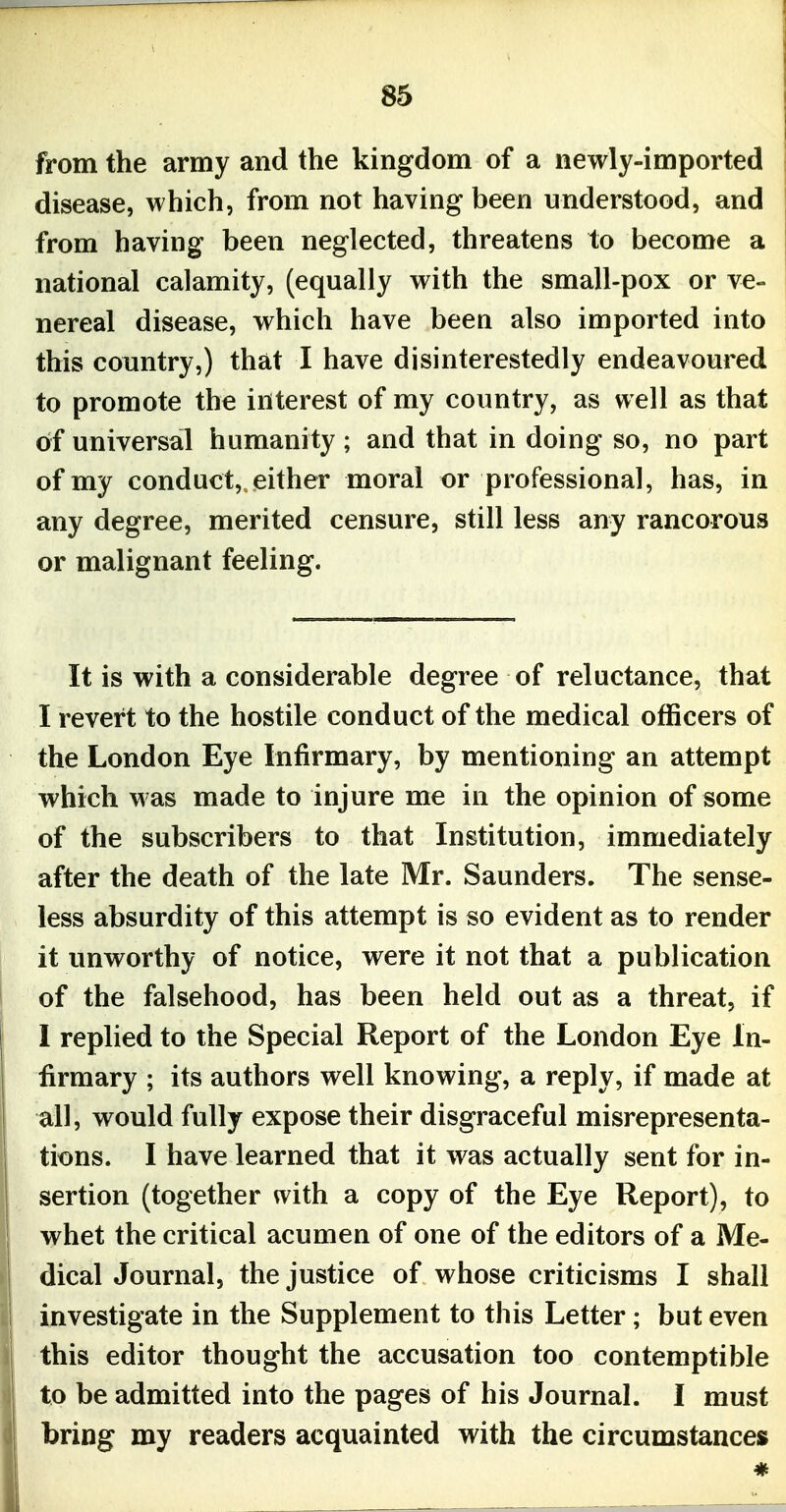 from the army and the kingdom of a newly-imported disease, which, from not having been understood, and from having been neglected, threatens to become a national calamity, (equally with the small-pox or ve- nereal disease, which have been also imported into this country,) that I have disinterestedly endeavoured to promote the interest of my country, as well as that oif universal humanity ; and that in doing so, no part of my conduct, either moral or professional, has, in any degree, merited censure, still less any rancorous or malignant feeling. It is with a considerable degree of reluctance, that I revert to the hostile conduct of the medical officers of the London Eye Infirmary, by mentioning an attempt which was made to injure me in the opinion of some of the subscribers to that Institution, immediately after the death of the late Mr. Saunders. The sense- less absurdity of this attempt is so evident as to render it unworthy of notice, were it not that a publication of the falsehood, has been held out as a threat, if I replied to the Special Report of the London Eye In- firmary ; its authors well knowing, a reply, if made at all, would fully expose their disgraceful misrepresenta- tions. I have learned that it was actually sent for in- sertion (together with a copy of the Eye Report), to whet the critical acumen of one of the editors of a Me- dical Journal, the justice of whose criticisms I shall investigate in the Supplement to this Letter; but even this editor thought the accusation too contemptible to be admitted into the pages of his Journal. I must bring my readers acquainted with the circumstances