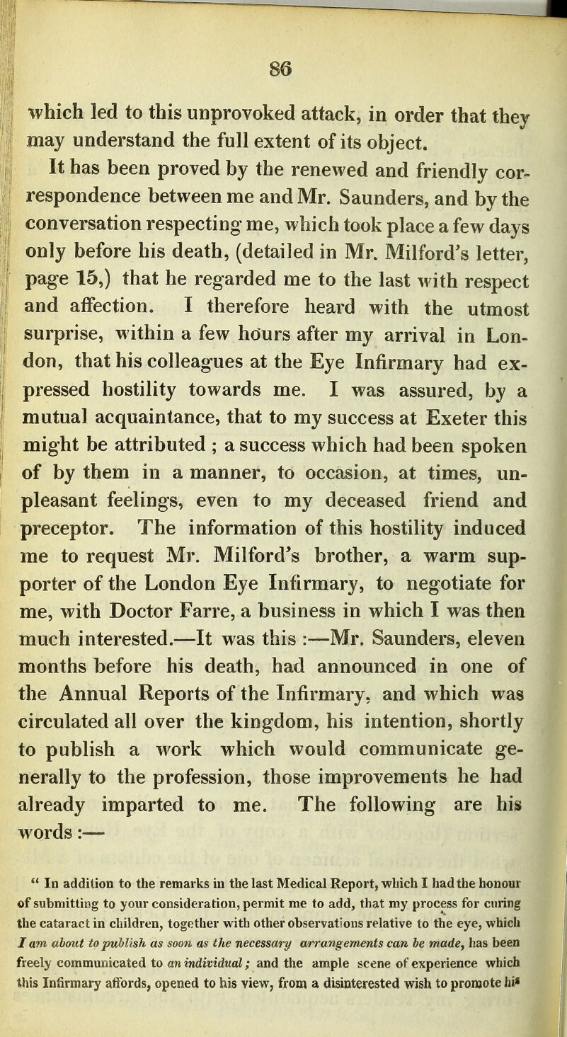 which led to this unprovoked attack, in order that they may understand the full extent of its object. It has been proved by the renewed and friendly cor- respondence between me and Mr. Saunders, and by the conversation respecting me, which took place a few days only before his death, (detailed in Mr. Milford's letter, page 15,) that he regarded me to the last m ith respect and affection. I therefore heard with the utmost surprise, within a few hours after my arrival in Lon- don, that his colleagues at the Eye Infirmary had ex- pressed hostility towards me. I was assured, by a mutual acquaintance, that to my success at Exeter this might be attributed ; a success which had been spoken of by them in a manner, to occasion, at times, un- pleasant feelings, even to my deceased friend and preceptor. The information of this hostility induced me to request Mr. Milford's brother, a warm sup- porter of the London Eye Infirmary, to negotiate for me, with Doctor Farre, a business in which I was then much interested.—It was this :—Mr. Saunders, eleven months before his death, had announced in one of the Annual Reports of the Infirmary, and which was circulated all over the kingdom, his intention, shortly to publish a work which would communicate ge- nerally to the profession, those improvements he had already imparted to me. The following are his words:—  In addition to the remarks in the last Medical Report, which I had the honour of submitting to your consideration, permit me to add, that my process for curing the cataract in children, together with other observations relative to the eye, which I am about to publish as soon as the necessary arrang ements can be made, has been freely communicated to an individual; and the ample scene of experience which this Infirmary affords, opened to his view, from a disinterested wish to promote hi*