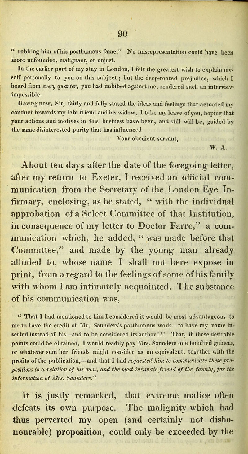  robbing him of liis posthumous fame. No misrepresentation could bave been more unfounded, malignant, or unjust. In the earUer part of my stay in London, I felt the greatest wish to explain my- self personally to you on this subject; but the deep-rooted prejudice, which I heard from every quarter, you had imbibed against me, rendered such an interview impossible. Having now, 8ir, fairly and fully stated the ideas and feelings that actuated my conduct towards my late friend and his widow, I take my leave of you, hoping that your actions and motives in this business have been, and still will be, guided by the same disinterested purity that has influenced Your obedient servant, W. A. About ten days after the date of the foregoing letter, after my return to Exeter, I received an official com- munication from the Secretary of the London Eye In- firmary, enclosing, as he stated,  with the individual approbation of a Select Committee of that Institution, in consequence of my letter to Doctor Farre,^' a com- munication w^hich, he added,  was made before that Committee, and made by the young man already alluded to, whose name I shall not here expose in print, from a regard to the feelings of some of his family with whom I am intimately acquainted. The substance of his communication was. That I had mentioned to him I considered it would be most advantageous to me to have the credit of Mr. Saunders's posthumous work—to have my name in- serted instead of his—and to be considered its author !!! That, if these desirable points could be obtained, I M'ould readily pay Mrs. Saunders one hundred guineas, or whatever sum her friends might consider as an equivalent, together with the profits of the publication,—and that I had requested him to communicate these pro- positions to a relation of his own', and the most intimate friend of the family/, for the information of Mrs. Saunders.'* It is justly remarked, that extreme malice often defeats its own purpose. The malignity which had thus perverted my open (and certainly not disho- nourable) proposition, could only be exceeded by the