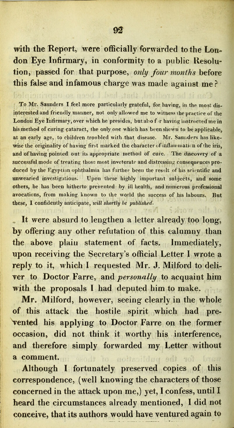 with the Report, were officially forwarded to the Lon- don Eye Infirmary, in conformity to a public llesolu- tion, passed for that purpose, onli/four months before this false and infamous charge was made against me? To Mr. Saunders I feel more particularly grateful, for having, in the most dis- interested and friendly manner, not only allowed me to witness ihe practice of the London Eye Infirmary, over which he presides, but also f r having iustrncted me in his method of curing cataract, the only one which has been shewn to be applicable, at an early age, to children troubled with that disease. Mr. Saunders has like- wise the originality of having fir*t marked the character of inflan -niatu n of the iris, and of having pointed out its appropriate method of cure. The discovery of a successful mode of treating those most inveterate and distressin<r consequences pro- duced by the Egyptian ophthalmia has further- been the result of his scientific and unwearied investigations. Upon these highly important subjects, and some others, he has been hitherto prevented by ill health, and numerous professional avocations, from making known to the world the success of his labours. But these, I confidently anticipate, will shortly be published. It were absurd to lengthen a letter already too long, by offering any other refutation of this calumny than the above plain statement of facts. Immediately, npon receiving the Secretary's official Letter I wrote a reply to it, which I requested Mr. J. Mil ford to deli- ver to Doctor Farre, and personally to acquaint him with the proposals I had deputed him to make. Mr. Milford, however, seeing clearly in the whole of this attack the hostile spirit which had pre- vented his applying to Doctor Farre on the former occasion, did not think it worthy his interference, and therefore simply forwarded my Letter without a comment. Although I fortunately preserved copies of this correspondence, (well knowing the characters of those concerned in the attack upon me,) yet, I confess, until I heard the circumstances already mentioned, I did not conceive, that its authors would have ventured again to