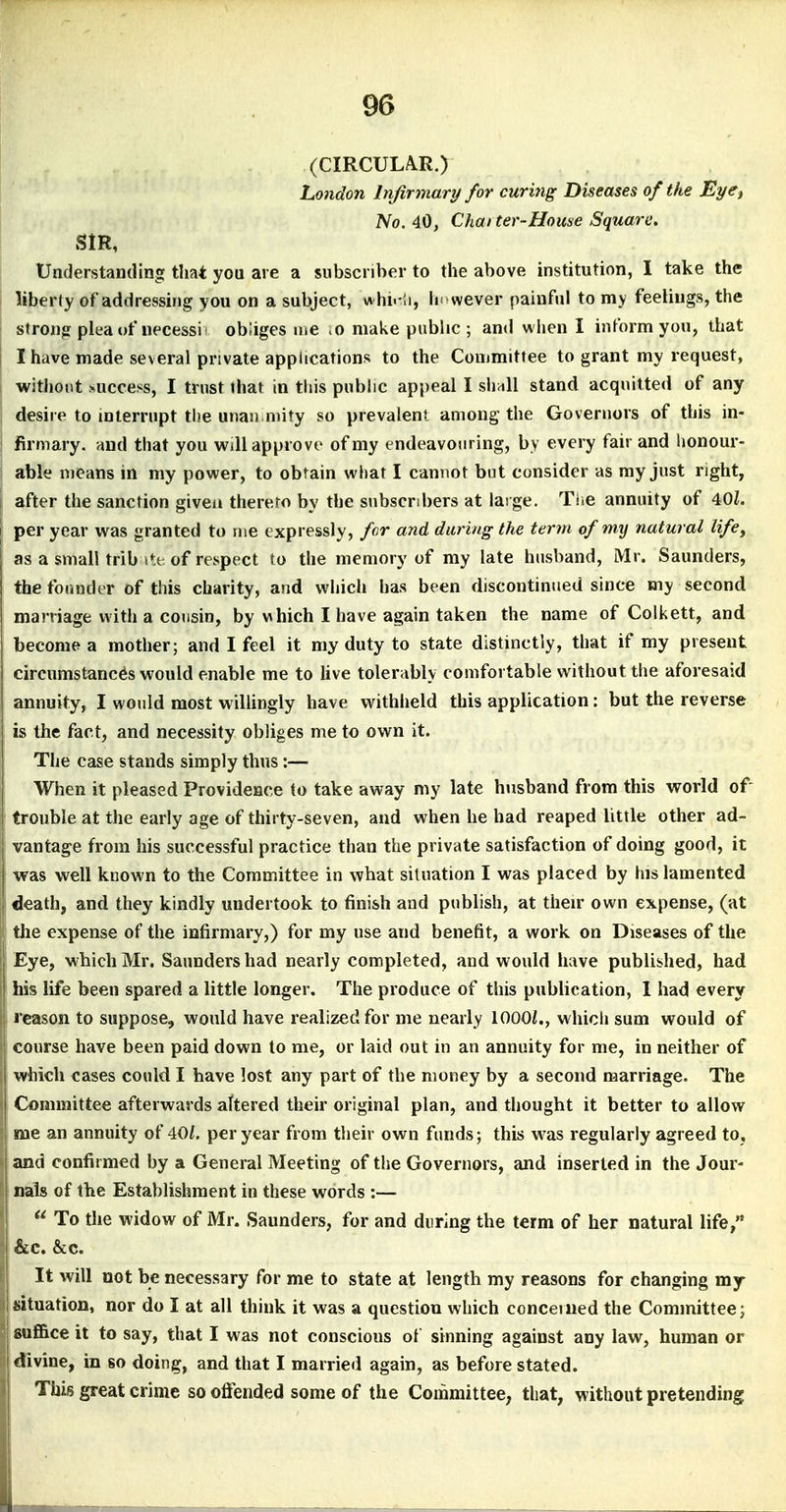 96 (CIRCULA.R.) London Injirmary for curitig Diseases of the Eyet No. 40, Chatter-House Square. SIR, Understanding that you are a subscriber to the above institution, I take the liberty of addressing you on a subject, vihi.Ii, h'wever painful to my feelings, the strong plea of necessi i obliges me .0 make public ; and w hen I inform you, that I have made several private applications to the Committee to grant my request, without success, I trust that in this public appeal I sh^ll stand acquitted of any desire to interrupt the unan niity so prevalent among the Governors of this in- firmary, and that you will approve of my endeavouring, by every fair and lionour- able means in my power, to obtain what I cannot but consider as my just right, after the sanction given thereto by the subscribers at large. Tlie annuity of 40Z. per year was granted to me expressly, fcr and during the term of my natural life, as a small trib i«;t of respect to the memory of my late husband, Mr. Saunders, the founder of this charity, and which has been discontinued since my second marriage with a cousin, by v\hich I have again taken the name of Colkett, and become a mother; and I feel it my duty to state distinctly, that if my present circumstances would enable me to live tolerably comfortable without the aforesaid annuity, I would most wilUngly have withheld this application: but the reverse is the fact, and necessity obliges me to own it. The case stands simply thus:— When it pleased Providence to take away my late husband from this world of trouble at the early age of thirty-seven, and when he had reaped little other ad- vantage from his successful practice than the private satisfaction of doing good, it was well known to the Committee in what situation I was placed by his lamented death, and they kindly undertook to finish and publish, at their own expense, (at the expense of the infirmary,) for my use and benefit, a work on Diseases of the Eye, which Mr. Saunders had nearly completed, and would have published, had his life been spared a little longer. The produce of this publication, 1 had every reason to suppose, would have realized for me nearly 1000/., which sum would of course have been paid down to me, or laid out in an annuity for me, in neither of which cases could I have lost any part of the money by a second marriage. The Committee afterwards altered their original plan, and thought it better to allow me an annuity of 40f. per year from their own funds; this w^as regularly agreed to, j and confirmed by a General Meeting of the Governors, and inserted in the Jour- j nals of the Establishment in these words :— 1  To the widow of Mr. Saunders, for and during the term of her natural life, ' &c. &c. It will not be necessary for me to state at length my reasons for changing my I situation, nor do I at all think it was a question which concerned the Committee; i suffice it to say, that I was not conscious of sinning against any law, human or 1 divine, in so doing, and that I married again, as before stated. I This great crime so ofi'ended some of the Committee, that, without pretending