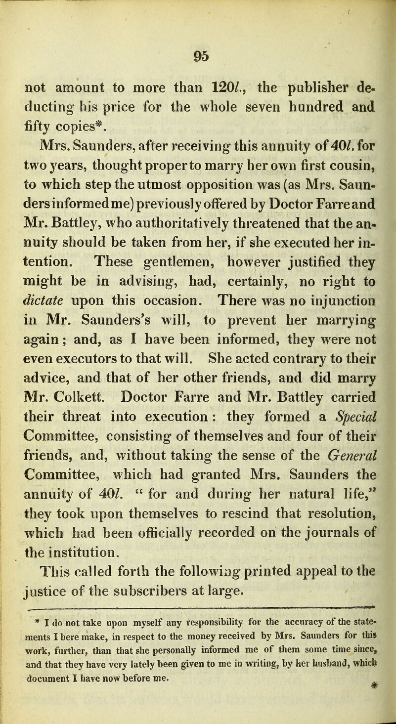 95 not amount to more than 120/., the publisher de- ducting his price for the whole seven hundred and fifty copies*. Mrs. Saunders, after receiving this annuity of 401. for two years, thought proper to marry her own first cousin, to which step the utmost opposition was (as Mrs. Saun- ders informed me) previously offered by Doctor Farreand Mr. Battley, who authoritatively threatened that the an- nuity should be taken from her, if she executed her in- tention. These gentlemen, however justified they might be in advising, had, certainly, no right to dictate upon this occasion. There was no injunction in Mr. Saunders's will, to prevent her marrying again; and, as I have been informed, they were not even executors to that will. She acted contrary to their advice, and that of her other friends, and did marry Mr. Coikett. Doctor Farre and Mr. Battley carried their threat into execution: they formed a Special Committee, consisting of themselves and four of their friends, and, without taking the sense of the General Committee, which had granted Mrs. Saunders the annuity of 40/.  for and during her natural life,'' they took upon themselves to rescind that resolution, which had been officially recorded on the journals of the institution. This called forth the following printed appeal to the justice of the subscribers at large. * I do not take upon myself any responsibility for the accuracy of the state- ments I here make, in respect to the money received by Mrs. Saunders for this work, further, than that she personally informed me of them some time since, and that they have very lately been given to me in writing, by her husband, which document I have now before me.