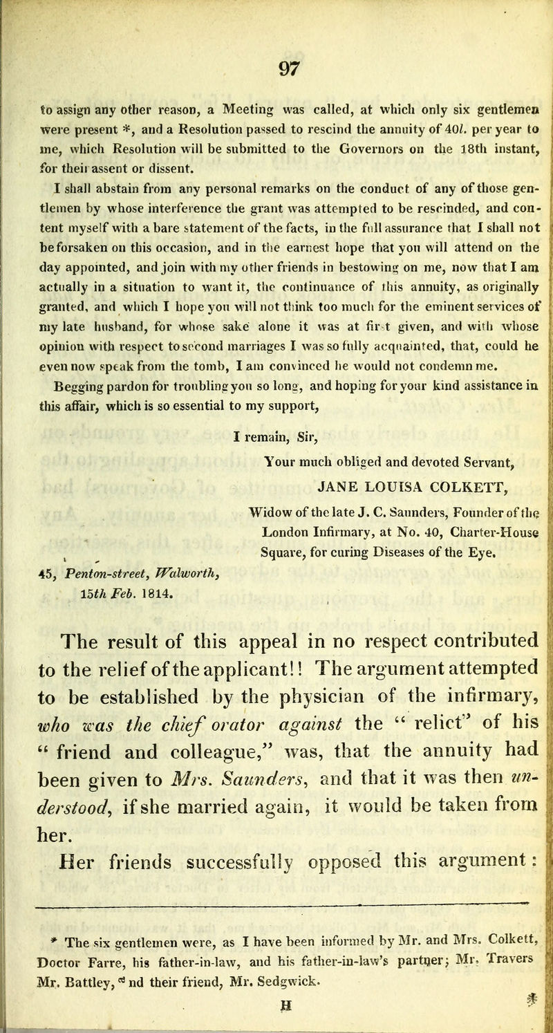 to assign any other reason, a Meeting was called, at which only six gentlemen were present and a Resolution passed to rescind the annuity of 40/. per year to ine, which Resolution w ill be submitted to the Governors on the 18th instant, for their assent or dissent. I shall abstain from any personal remarks on the conduct of any of those gen- tlemen by whose interference the grant was attempted to be rescinded, and con- tent myself with a bare statement of the facts, in the full assurance that I shall not be forsaken on this occasion, and in the earnest hope that yon will attend on the day appomted, and join WMth my other friends in bestowint^ on me, now that I am actually in a situation to w^ant it, the continuance of this annuity, as originally granted, and which I hope you will not think too much for the eminent services of my late husband, for whnise sake alone it was at fir-t given, and wirli whose opinion with respect to second marriages I wassofiiUy acquainted, that, could he even now speak from the tomb, lam convinced he would not condemn me. Begging pardon for troubling you so long, and hoping for your kind assistance in this affair, which is so essential to my support, I remain, Sir, Your much obliged and devoted Servant, JANE LOUISA COLKETT, Widow of the late J. C. Saunders, Founder of th(? London Infirmary, at No. 40, Charter-House Square, for curing Diseases of the Eye. 45, Penton-street, Walworth, loth Feb. The result of this appeal in no respect contributed to the relief of the applicant!! The argument attempted to be established by the physician of the infirmary, leho was the chief orator against the  relict of his  friend and colleague/' was, that the annuity had been given to Mrs. Saunders, and that it was then un- derstood, if she married again, it would be taken from her. Her friends successfally opposed this argument: * The six gentlemen were, as I have been informed by Mr. and Mrs. Colkett, Doctor Farre, his father-in-law, and his father-in-law's partnerj Mr, Travers Mr. Battley,nd their friend, Mr. Sedgwick.