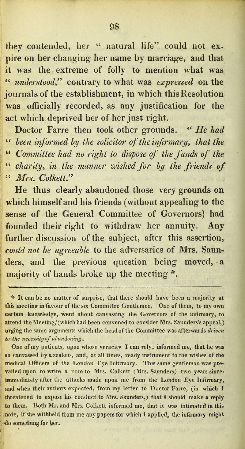 they contended, her  natural life could not ex- pire on her changing her name by marriage, and that it was the extreme of folly to mention what was  understood'* contrary to what was expressed on the 'journals of the establishment, in which this Resolution was officially recorded, as any justification for the act which deprived her of her just right. Doctor Farre then took other grounds. He had  been informed by the solicitor of the infirmary, that the  Committee had no right to dispose of the funds of the  charityy in the manner wished for by the friends of Mrs, Colkettr He thus clearly abandoned those very grounds on which himself and his friends (without appealing to the sense of the General Committee of Governors) had founded their right to withdraw her annuity. Any further discussion of the subject, after this assertion, could not he agreeable to the adversaries of Mrs. Saun- ders, and the previous question being moved, a majority of hands broke up the meeting * It can be no matter of surprise, that there slionld have been a majority at this meeting in favour of the six Committee Gentlemen. One of them, to my own certain kuo,wledge, went about canvassing the Governors of the infirmary, to attend the Meeting,^(which had been convened to consider Mrs. Saunders's appeal,) urging the same arguments which the head of the Committee was afterwards driven i to the necessity of abandoning. One of my patients, npon whose veracity I can rely, informed me, that he was so canvassed by a zealous, and, at all times, ready instrument to the wishes of the medical Officers of the London Eye Infirmary. This same gentleman was pre- vailed upon to write a not€ to Mrs. Colkett (Mrs. Saunders) two years since? immediately after the attacks made upon me from the London Eye Infirmary, and when their authors expected, from my letter to Doctor Farre, (in which I threatened to expose his conduct to Mrs. Saunders,) that I should make a reply to them. Both Mr. and Mrs. Colkett informed me, that it was intimated in this note, if she withheld from me any papere for which I applied, the infirmary might ; do something lor iier.