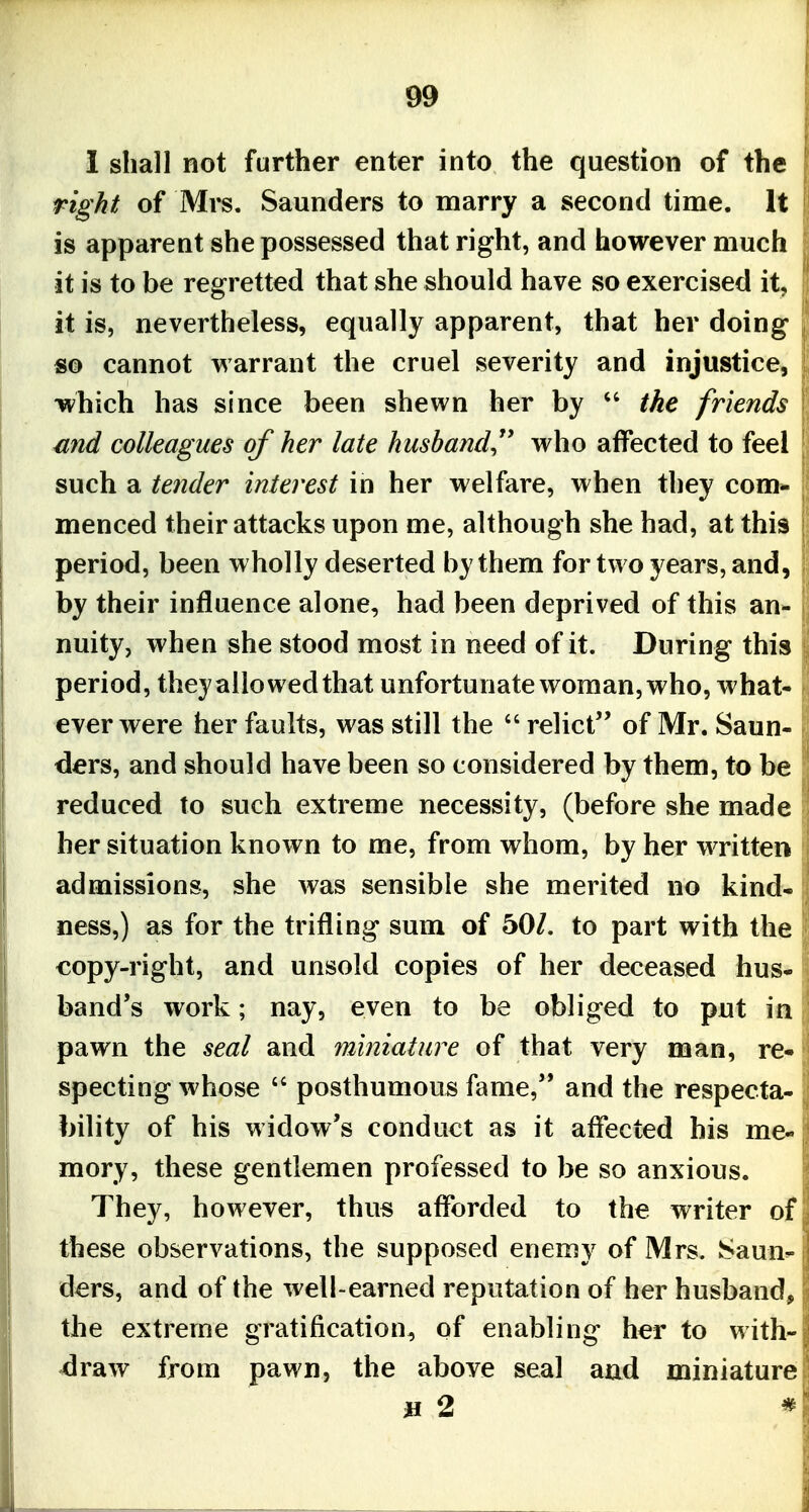 ^9 1 shall not further enter into the question of the right of Mrs. Saunders to marry a second time. It is apparent she possessed that right, and however much it is to be regretted that she should have so exercised it, it is, nevertheless, equally apparent, that her doing so cannot warrant the cruel severity and injustice, which has since been shewn her by the friends snd colleagues of her late hushand^^ who affected to feel such a tender interest in her welfare, when they com- menced their attacks upon me, although she had, at this period, been wholly deserted by them for two years, and, by their influence alone, had been deprived of this an- nuity, when she stood most in need of it. During this period, they allowed that unfortunate woman, who, what- ever were her faults, was still the relict of Mr. Saun- ders, and should have been so considered by them, to be reduced to such extreme necessity, (before she made her situation known to me, from whom, by her written admissions, she was sensible she merited no kind- ness,) as for the trifling sum of 50/. to part with the copy-right, and unsold copies of her deceased hus- band's work; nay, even to be obliged to put in pawn the seal and miniature of that very man, re- specting whose posthumous fame, and the respecta- bility of his widow's conduct as it affected his me- mory, these gentlemen professed to be so anxious. They, however, thus afforded to the writer of these observations, the supposed enemy of Mrs. KSaun ders, and of the well-earned reputation of her husband, the extreme gratification, of enabling her to with- draw from pawn, the above seal aud miniature ji 2 *