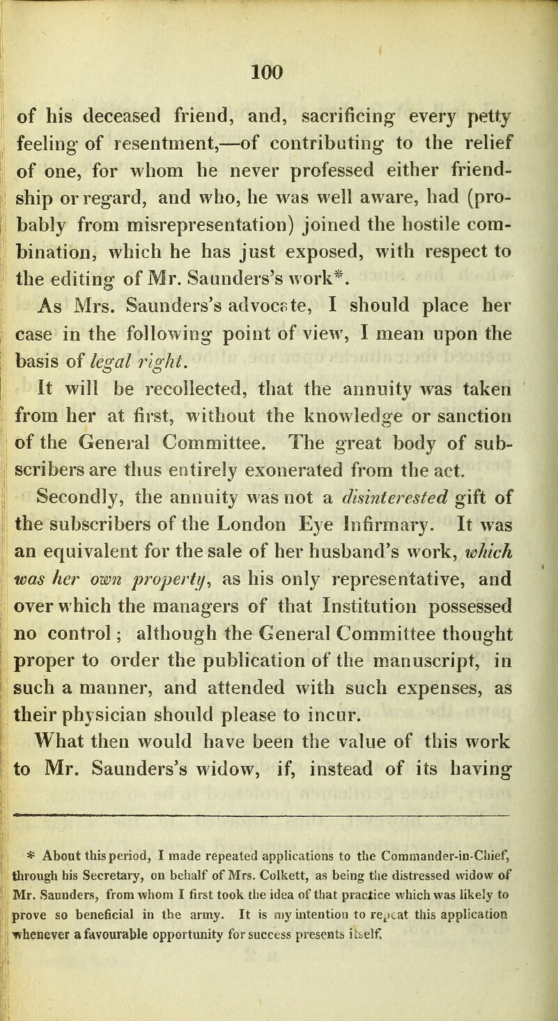 of his deceased friend, and, sacrificing every petty feeling of resentment,—of contributing to the relief of one, for whom he never professed either friend- ship or regard, and who, he was well aware, had (pro- bably from misrepresentation) joined the hostile com- bination, which he has just exposed, with respect to the editing of Mr. Saunders's work*. As Mrs. Saunders's advoctite, I should place her case in the following point of view, I mean upon the basis of legal right. It will be recollected, that the annuity was taken from her at first, without the knowledge or sanction of the General Committee. The great body of sub- scribers are thus entirely exonerated from the act. Secondly, the annuity was not a disinterested gift of the subscribers of the London Eye Infirmary. It was an equivalent for the sale of her husband's work^ which was her own property^ as his only representative, and over which the managers of that Institution possessed no control; although the General Committee thought proper to order the pubhcation of the manuscript, in such a manner, and attended with such expenses, as their physician should please to incur. What then would have been the value of this work ijto Mr. Saunders's widow, if, instead of its having * About this period, I made repeated applications to the Commander-in-Chief, through his Secretary, on behalf of Mrs. Colkett, as being the distressed widow of Mr. Saunders, from wliom I first took the idea of that practice which was Ukely to prove so beneficial in the army. It is my intention to re^scat this application {whenever a favourable opportunity for success presents iibelfl