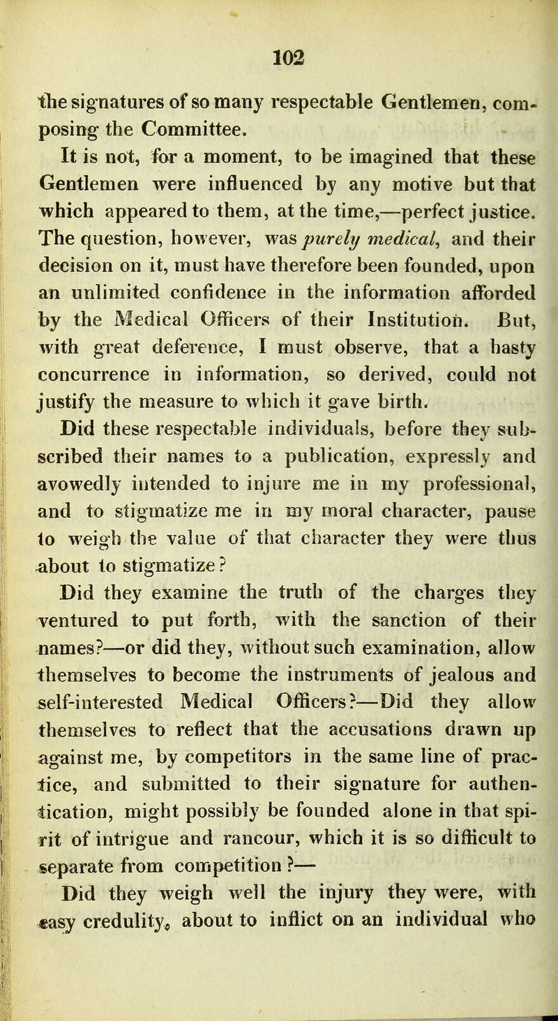the signatures of so many respectable Gentlemen, com- posing the Committee. It is not, for a moment, to be imagined that these Gentlemen were influenced by any motive but that which appeared to them, at the time,—perfect justice. The question, however, was purely medical^ and their decision on it, must have therefore been founded, upon an unlimited confidence in the information afforded by the Medical Officers of their Institution. But, with great deference, I must observe, that a hasty concurrence in information, so derived, could not justify the measure to which it gave birth. Did these respectable individuals, before they sub- scribed their names to a publication, expressly and avowedly intended to injure me in my professional, and to stigmatize me in my moral character, pause to weigh the value of that character they were thus ^bout to stigmatize ? Did they examine the truth of the charges they ventured to put forth, with the sanction of their names?—or did they, without such examination, allow themselves to become the instruments of jealous and self-interested Medical Officers?—Did they allow themselves to reflect that the accusations drawn up against me, by competitors in the same line of prac- tice, and submitted to their signature for authen- tication, might possibly be founded alone in that spi- rit of intrigue and rancour, which it is so difficult to separate from competition ?— Did they weigh well the injury they were, with easy credulity^ about to inflict on an individual who