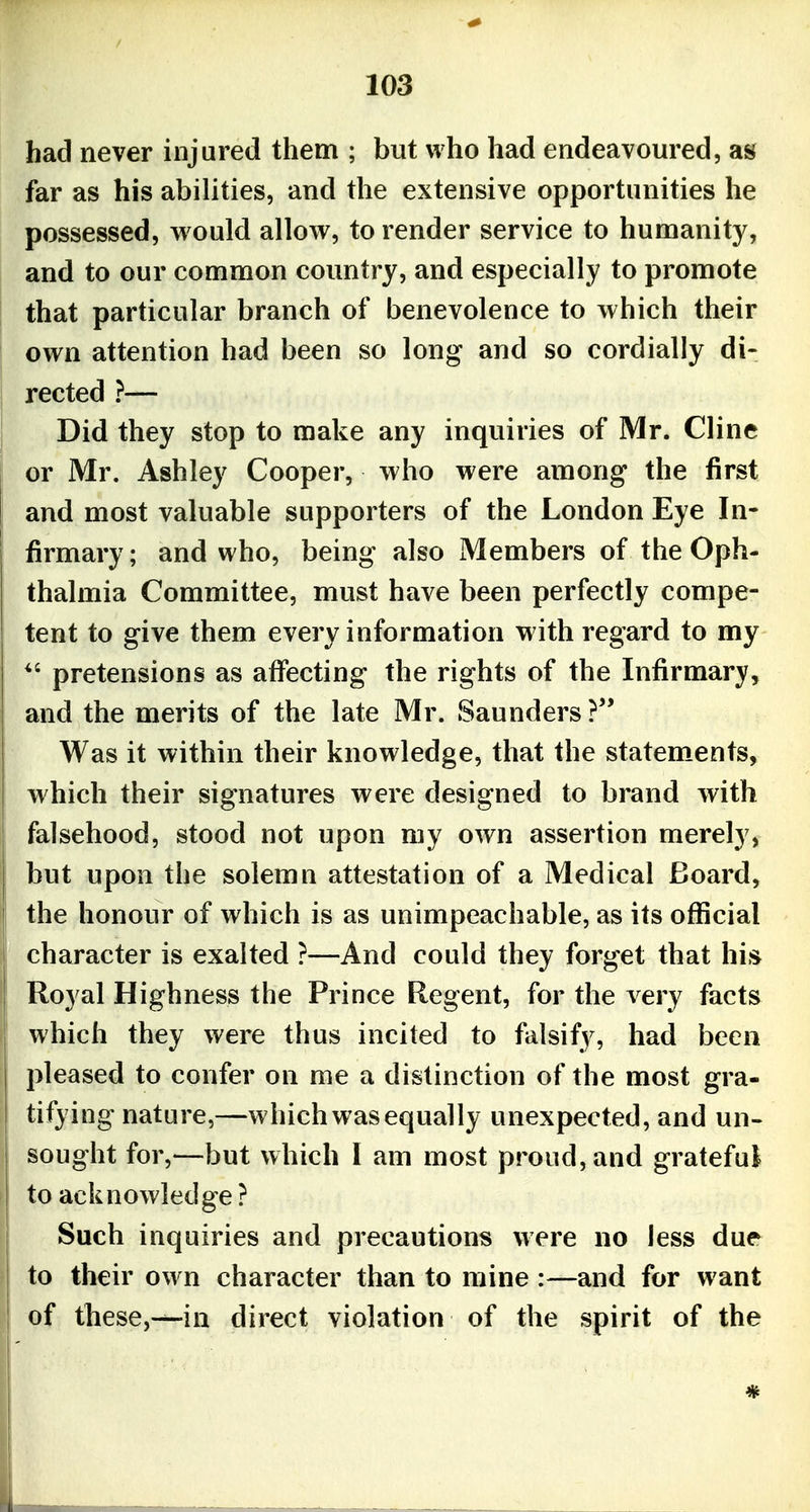 had never injured them ; but who had endeavoured, as far as his abilities, and the extensive opportunities he possessed, would allow, to render service to humanity, and to our common country, and especially to promote that particular branch of benevolence to which their own attention had been so long and so cordially di- rected ?— Did they stop to make any inquiries of Mr. Cline or Mr. Ashley Cooper, who were among the first and most valuable supporters of the London Eye In- firmary; and who, being also Members of the Oph- thalmia Committee, must have been perfectly compe- tent to give them every information with regard to my pretensions as affecting the rights of the Infirmary, and the merits of the late Mr. Saunders ? Was it within their knowledge, that the statements, which their signatures were designed to brand with falsehood, stood not upon my own assertion merely, but upon the solemn attestation of a Medical Board, the honour of which is as unimpeachable, as its official character is exalted ?—And could they forget that his Royal Highness the Prince Regent, for the very facts which they were thus incited to falsify, had been pleased to confer on me a distinction of the most gra- tifying nature,—which was equally unexpected, and un- sought for,—but which I am most proud, and grateful to acknowledge ? Such inquiries and precautions were no less due to their own character than to mine :—and for want of these,-^in direct violation of the spirit of the