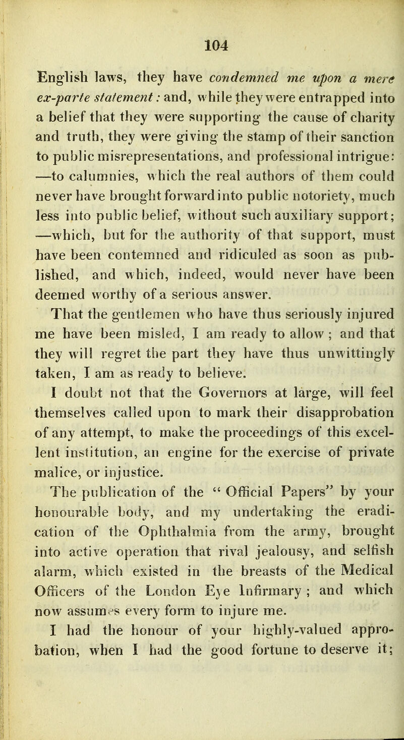 English laws, they have condemned me upon a mere ex'parte statement: and, while they were entrapped into a belief that they were supporting the cause of charity and truth, they were giving the stamp of their sanction to public misrepresentations, and professional intrigue: —to calumnies, which the real authors of them could never have brought forward into public notoriety, much less into public belief, without such auxiliary support; -—which, but for the authority of that support, must have been contemned and ridiculed as soon as pub- lished, and which, indeed, would never have been deemed worthy of a serious answer. That the gentlemen who have thus seriously injured me have been misled, I am ready to allow ; and that they will regret the part they have thus unwittingly taken, I am as ready to believe. I doubt not that the Governors at large, will feel themselves called upon to mark their disapprobation of any attempt, to make the proceedings of this excel- lent institution, an engine for the exercise of private malice, or injustice. The publication of the Official Papers'' by your honourable body, and my undertaking the eradi- cation of the Ophthalmia from the army, brought into active operation that rival jealousy, and selfish alarm, which existed in the breasts of the Medical Officers of the London E} e Infirmary ; and which now assumes every form to injure me. I had the honour of your highly-valued appro- bation, when 1 had the good fortune to deserve it;