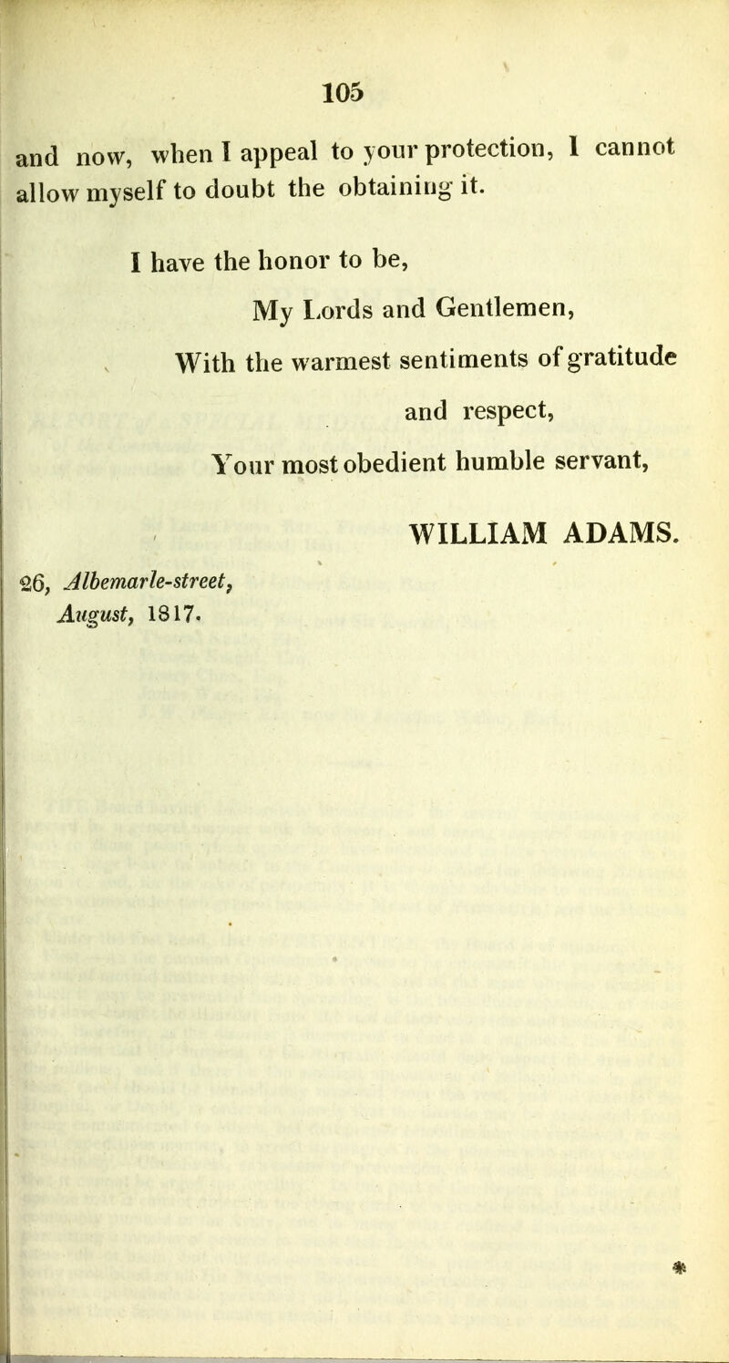 and now, when I appeal to your protection, 1 cannot allow myself to doubt the obtaining it. I have the honor to be, My Lords and Gentlemen, With the warmest sentiments of gratitude and respect. Your most obedient humble servant, WILLIAM ADAMS. 26, Jlbemarle-street, Aiigustf 1817.