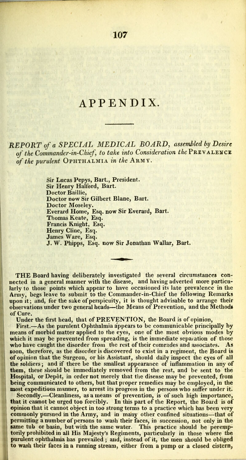 APPENDIX. REPORT of a SPECIAL MEDICAL BOARD, assemhled by Desire of the Commander-in-Chief to take into Consideration ^Ae Prevalence of the purulent Ophthalmia in the Army. Sir Lucas Pepys, Bart., President. Sir Henry Halford, Bart. Doctor Baiilie, Doctor now Sir Gilbert Blane, Bart. Doctor Moseley. Everard Home, Esq. now Sir Everard, Bart. Thomas Keate, Esq. > Francis Knight, Esq. Henry Cline, Esq. James Ware, Esq. J. W. Phipps, Esq. now Sir Jonathan Wallar, Bart. THE Board having deliberately investigated the several circumstances con- nected in a general manner with the disease, and having adverted more particu- larly to those points which appear to have occasioned its late prevalence in the Army, begs leave to submit to the Commander-in-Chief the following Remarks upon it; and, for the sake of perspicuity, it is thought advisable to arrange their observations under two general heads—the Means of Prevention, and the Method* of Cure. Under the first head, that of PREVENTION, the Board is of opinion. First.—As the pui'ulent Ophthalmia appears to be communicable principally by means of morbid matter applied to the eyes, one of the most obvious modes by which it may be prevented from spreading, is the immediate separation of those who have caught the disorder from the rest of their comrades and associates. As soon, therefore, as the disorder is discovered to exist in a regiment, the Board is of opinion that the Surgeon, or his Assistant, should daily inspect the eyes of all the soldiers; and if there be the smallest appearance of inflammation in any of them, these should be immediately removed from the rest, and be sent to the Hospital, or Depot, in order not merely that the disease may be prevented, from being communicated to others, but that proper remedies may be employed, in the most expeditious manner, to arrest its progress in the persons who suffer under it. Secondly.—Cleanliness, as a means of prevention, is of such high importance, that it cannot be urged too forcibly. In this part of the Report, the Board is of opinion that it cannot object in too strong terms to a practice which has been very commonly pursued in the Army, and in many other confined situations—that of permitting a number of persons to wash their faces, in succession, not only in the same tub or basin, but with the same water. This practice should be peremp- torily prohibited in all His Majesty's Regiments, particularly in those where the purident ophthalmia has prevailed ; and, instead of it, the men should be obliged to wash their faces in a running stream, either from a pump or a closed cistern,