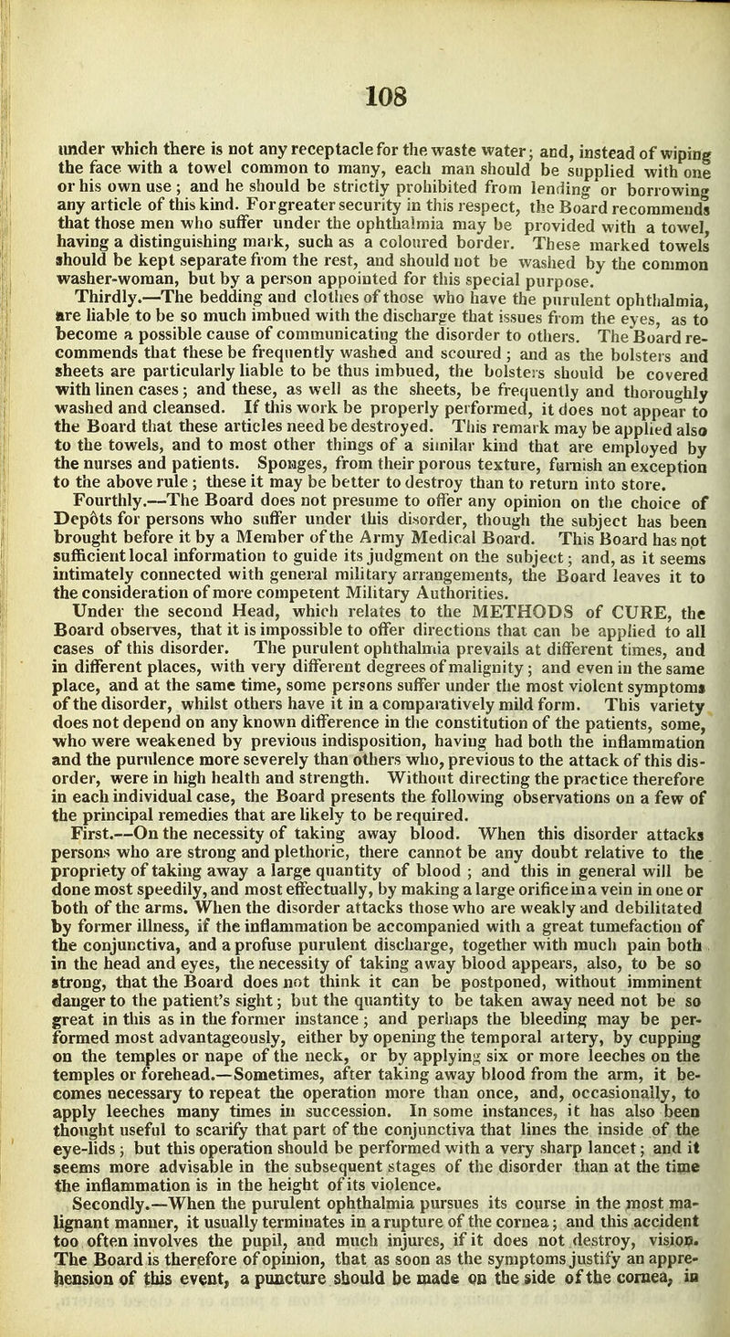 under which there is not any receptacle for the waste water; acd, instead of wiping the face with a towel common to many, each man should be supplied with one or his own use ; and he should be strictly prohibited from lending or borrowing any article of thiskmd. For greater security in this respect, the Board recommends that those men who suffer under the ophthalmia may be provided with a towel having a distinguishing mark, such as a coloured border. These marked towels should be kept separate from the rest, and should not be washed by the common washer-woman, but by a person appointed for this special purpose. Thirdly.—The bedding and clollies of those who have the purulent ophthalmia, are hable to be so much imbued with the discharge that issues from the eyes, as to become a possible cause of communicating the disorder to others. The Board re- commends that these be frequently washed and scoured ; and as the bolsters and sheets are particularly liable to be thus imbued, the bolsters should be covered with linen cases; and these, as well as the sheets, be frequently and thoroughly washed and cleansed. If this work be properly performed, it does not appear to the Board that these articles need be destroyed. This remark may be applied also to the towels, and to most other things of a similar kind that are employed by the nurses and patients. Sponges, from their porous texture, furnish an exception to the above rule ; these it may be better to destroy than to return into store. Fourthly.—The Board does not presume to offer any opinion on the choice of Dep6ts for persons who suffer under this disorder, though the subject has been brought before it by a Member of the Army Medical Board. This Board has npt sufficient local information to guide its judgment on the subject; and, as it seems intimately cormected with general military arrangements, the Board leaves it to the consideration of more competent Military Authorities. Under the second Head, which relates to the METHODS of CURE, the Board observes, that it is impossible to offer directions that can be applied to all cases of this disorder. The purulent ophthalmia prevails at different times, and in different places, with very different degrees of malignity; and even in the same place, and at the same time, some persons suffer under the most violent symptom* of the disorder, whilst others have it in a comparatively mild form. This variety does not depend on any known difference in the constitution of the patients, some, who were weakened by previous indisposition, having had both the inflammation and the purulence more severely than others who, previous to the attack of this dis- order, were in high health and strength. Without directing the practice therefore in each individual case, the Board presents the following observations on a few of the principal remedies that are likely to be required. First.^—On the necessity of taking away blood. When this disorder attacks persons who are strong and plethoric, there cannot be any doubt relative to the propriety of taking away a large quantity of blood ; and this in general will be done most speedily, and most effectually, by making a large orifice in a vein in one or both of the arms. When the disorder attacks those who are weakly and debilitated by former illness, if the inflammation be accompanied with a great tumefaction of the conjunctiva, and a profuse purulent discharge, together with much pain both in the head and eyes, the necessity of taking away blood appears, also, to be so strong, that the Board does not think it can be postponed, without imminent danger to the patient's sight; but the quantity to be taken away need not be so great in this as in the former instance; and perhaps the bleeding may be per- formed most advantageously, either by opening the temporal artery, by cupping on the temples or nape of the neck, or by applying six or more leeches on the temples or forehead.—Sometimes, after taking away blood from the arm, it be- comes necessary to repeat the operation more than once, and, occasionally, to apply leeches many times in succession. In some instances, it has also been thought useful to scarify that part of the conjunctiva that lines the inside of the eye-lids ; but this operation should be performed with a very sharp lancet; and it seems more advisable in the subsequent stages of the disorder than at the time the inflammation is in the height of its violence. Secondly.—When the purulent ophthalmia pursues its course in the most ma- lignant manner, it usually terminates in a rupture of the cornea; and this accident too often involves the pupil, and much injures, if it does not destroy, visiop. The Board is therefore of opinion, that as soon as the symptoms justify an appre- hension of this ev^nt, a puncture should be made Qn the jside of the cornea, in