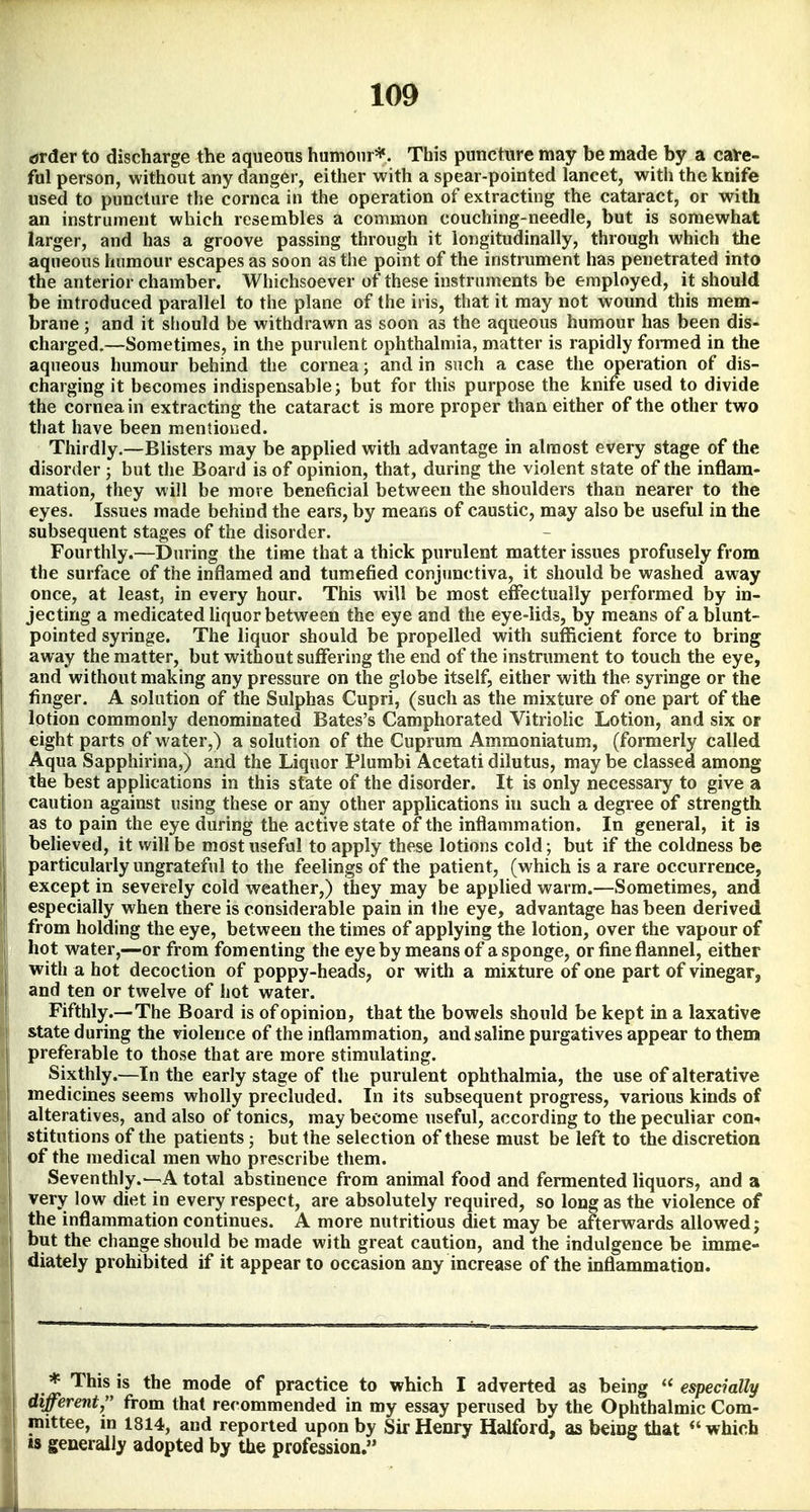 drder to discharge the aqueons humoir*. This puncture may be made by a caVe- fol person, without any danger, either with a spear-pointed lancet, with the knife used to puncture the cornea in the operation of extracting the cataract, or with an instrument which resembles a common couching-needle, but is somewhat larger, and has a groove passing through it longitudinally, through which the aqueous humour escapes as soon as the point of the instrument has penetrated into the anterior chamber. Whichsoever of these instruments be employed, it should be introduced parallel to the plane of the iris, that it may not wound this mem- brane ; and it should be withdrawn as soon as the aqueous humour has been dis- charged.—Sometimes, in the purulent ophthalmia, matter is rapidly formed in the aqueous humour behind the cornea; and in such a case the operation of dis- charging it becomes indispensable; but for this purpose the knife used to divide the cornea in extracting the cataract is more proper than either of the other two that have been mentioned. Thirdly.—Blisters may be applied with advantage in almost every stage of the disorder ; but the Board is of opinion, that, during the violent state of the inflam- mation, they will be more beneficial between the shoulders than nearer to the eyes. Issues made behind the ears, by means of caustic, may also be useful in the subsequent stages of the disorder. Fourthly.—During the time that a thick purulent matter issues profusely from the surface of the inflamed and tumefied conjunctiva, it should be washed away once, at least, in every hour. This will be most effectually performed by in- jecting a medicated liquor between the eye and the eye-lids, by means of a blunt- pointed syringe. The liquor should be propelled with sufficient force to bring away the matter, but without suffering the end of the instrument to touch the eye, and without making any pressure on the globe itself, either with the syringe or the finger. A solution of the Sulphas Cupri, (such as the mixture of one part of the lotion commonly denominated Bates's Camphorated Vitriolic Lotion, and six or eight parts of water,) a solution of the Cuprum Ammoniatum, (formerly called Aqua Sapphirina,) and the Liquor Plumbi Acetati dilutus, may be classed among the best applications in this state of the disorder. It is only necessary to give a caution against using these or any other applications in such a degree of strength as to pain the eye during the active state of the inflammation. In general, it ia believed, it will be most useful to apply these lotions cold; but if the coldness be particularly ungrateful to the feelings of the patient, (which is a rare occurrence, except in severely cold weather,) they may be applied warm.—Sometimes, and especially when there is considerable pain in the eye, advantage has been derived from holding the eye, between the times of applying the lotion, over the vapour of I hot water,—or from fomenting the eye by means of a sponge, or fine flannel, either with a hot decoction of poppy-heads, or with a mixture of one part of vinegar, and ten or twelve of hot water. Fifthly.—The Board is of opinion, that the bowels should be kept in a laxative state during the violence of the inflammation, and saline purgatives appear to them preferable to those that are more stimulating. Sixthly.—In the early stage of the purulent ophthalmia, the use of alterative medicines seems wholly precluded. In its subsequent progress, various kinds of alteratives, and also of tonics, may become useful, according to the peculiar con-* stitutions of the patients; but the selection of these must be left to the discretion of the medical men who prescribe them. Seventhly.^A total abstinence from animal food and fermented liquors, and a very low diet in every respect, are absolutely required, so long as the violence of the inflammation continues. A more nutritious diet may be afterwards allowed; but the change should be made with great caution, and the indulgence be imme- diately prohibited if it appear to occasion any increase of the inflammation. I * This is the mode of practice to which I adverted as being  especially different;' from that recommended in my essay perused by the Ophthalmic Com- j mittee, in 1814, and reported upon by Sir Henry Halford, as being that *' which IS generally adopted by the profession.