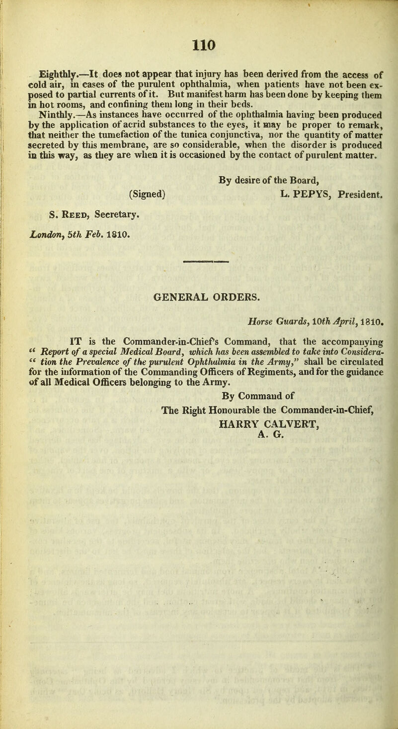 Eighthly.—It does not appear that injury has been derived from the access of cold air, in cases of the purulent ophthalmia, when patients have not been ex- posed to partial currents of it. But manifest harm has been done by keeping them in hot rooms, and confining them long in their beds. Ninthly.—As instances have occurred of the ophthalmia having been produced by the application of acrid substances to the eyes, it may be proper to remark, that neither the tumefaction of the tunica conjunctiva, nor the quantity of matter secreted by this membrane, are so considerable, when the disorder is produced in this way, as they are when it is occasioned by the contact of purulent matter. By desire of the Board, (Signed) L.PEPYS, President. S. Reed, Secretary. London, Stk Feb. 1810, GENERAL ORDERS. Horse Guards^ lOth April, 1810. IT is the Commander-in-Chiefs Command, that the accompanying Report of a special Medical Board, which has been assembled to take into Considera- tion the Prevalence of the purulent Ophthalmia in the Army, shall be circulated for the information of the Commanding Officers of Regiments, and for the guidance of all Medical Officers belonging to the Army. By Command of The Right Honourable the Commander-in-Chief, HARRY CALVERT, A. G.