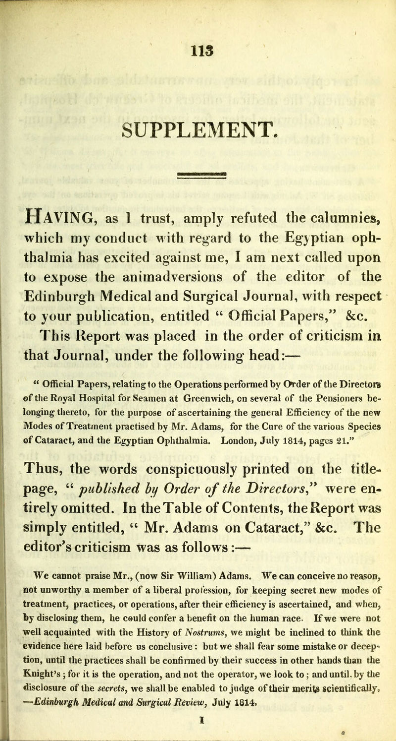 SUPPLEMENT. Having, as l trust, amply refuted the calumnies, which my conduct with regard to the Eg-yptian oph- thalmia has excited against me, I am next called upon to expose the animadversions of the editor of the Edinburgh Medical and Surgical Journal, with respect to your publication, entitled  Official Papers, &c. This Report was placed in the order of criticism in that Journal, under the following head:—  Official Papers, relating to the Operations performed by Order of the Directors of the Royal Hospital for Seamen at Greenwich, on several of the Pensioners be- longing thereto, for the purpose of ascertaining the general Efficiency of the new Modes of Treatjnent practised by Mr. Adams, for the Cure of the various Species of Cataract, and the Egyptian Ophthalmia. London, July 1814, pages 21. Thus, the words conspicuously printed on the title- page,  published by Order of the Directors'* were en- tirely omitted. In the Table of Contents, the Report was simply entitled,  Mr. Adams on Cataract, &c. The editor's criticism was as follows:— We cannot praise Mr., (now Sir William) Adams. We can conceive no reason, not unworthy a member of a liberal profession, for keeping secret new modes of treatment, practices, or operations, after their efficiency is ascertained, and when, by disclosing them, he ceuld confer a benefit on the human race. If we were not well acquainted with the History of Nostrums, we might be inclined to think the evidence here laid before us conclusive: but we shall fear some mistake or decep- tion, until the practices shall be confinned by their success in other hands than the Knight's J for it is the operation, and not the operator, we look to; and until, by the disclosure of the secrets, we shall be enabled to judge of their merits scientifically, ---Edinburgh Medicai and Surgical Review, July 1814. I
