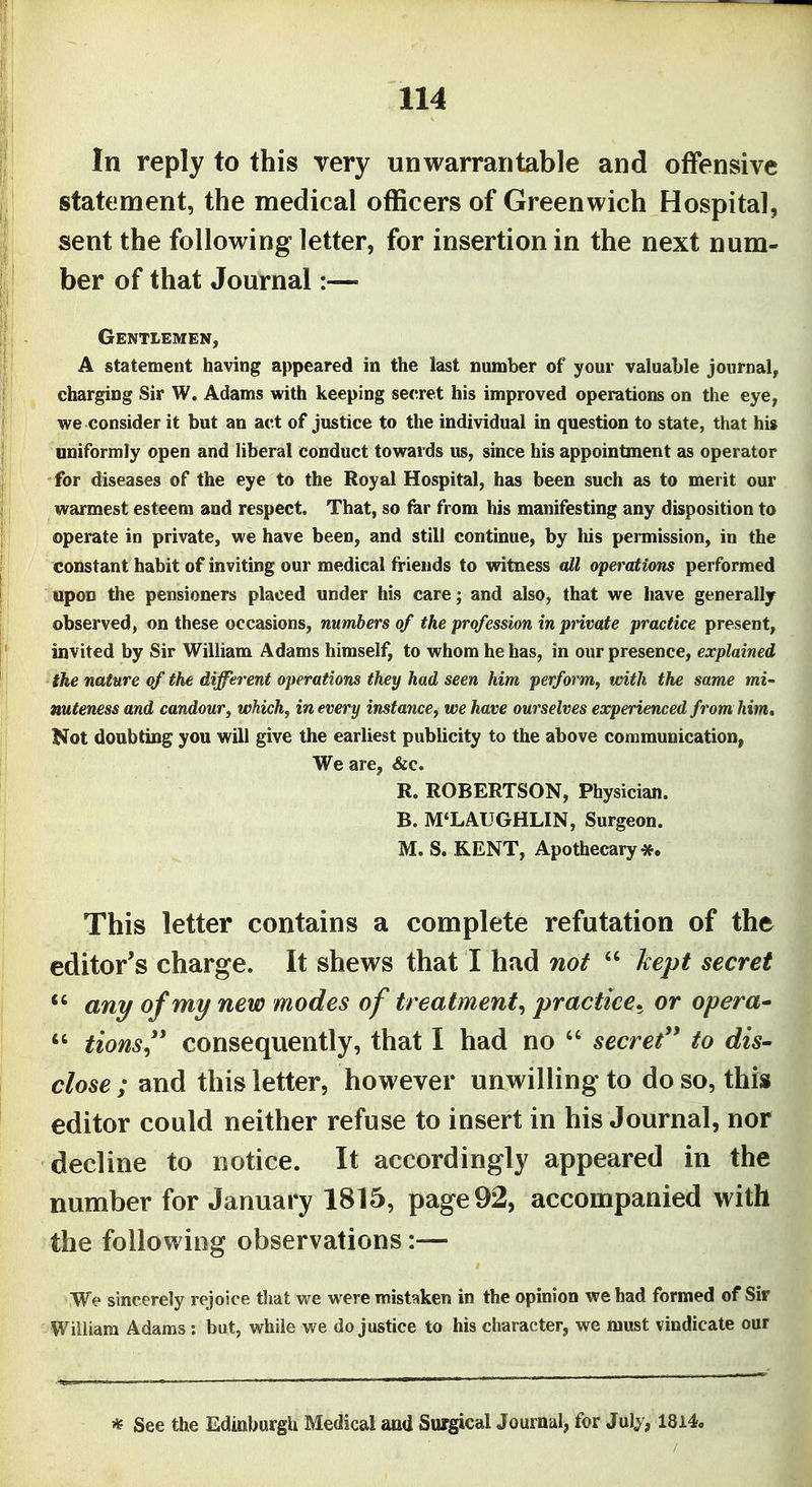 In reply to this very unwarrantable and offensive statement, the medical officers of Greenwich Hospital, sent the following letter, for insertion in the next num- ber of that Journal:— Gentlemen, A statement having appeared in the last number of your valuable journal, charging Sir W. Adams with keeping secret his improved operations on the eye, we consider it but an act of justice to the individual in question to state, that hi» uniformly open and liberal conduct towards us, since his appointment as operator for diseases of the eye to the Royal Hospital, has been such as to merit our warmest esteem and respect. That, so for from his manifesting any disposition to operate in private, we have been, and still continue, by his permission, in the constant habit of inviting our medical friends to witness all operations performed upon the pensioners placed under his care; and also, that we have generally observed, on these occasions, numbers of the profession in private practice present, invited by Sir William Adams himself, to whom he has, in our presence, explained the nature of the different operations they had seen him perform, with the same mi- nuteness and candour, which, in every instance, we have ourselves experienced from him. Not doubting you will give the earliest publicity to the above communication, We are, &c. R. ROBERTSON, Physician. B. M'LAUGHLIN, Surgeon. M. S. KENT, Apothecary*. This letter contains a complete refutation of the editor's charge. It shews that I had not kept secret any of my new modes of treatment, practice, or opera* tions'' consequently, that I had no secret'' to dis- close ; and this letter, however unwilling to do so, this editor could neither refuse to insert in his Journal, nor decline to notice. It accordingly appeared in the number for January 1815, page 92, accompanied with the following observations:— We sincerely rejoice that we were mist^iken in the opinion we had formed of Sir William Adams : but, while we do justice to his character, we must vindicate our * See the Edinburgh Medical and Surgical Journal, for Julj^, 1814.