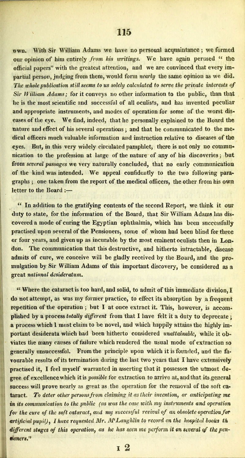 own. With Sir William Adams we have no personal acquaintance; \ee formed our opinion of him entirely from his writings. We have again perused  the official papers with the greatest attention, and we are convinced that every im- partial person, judging from them, would form nearly the same opinion as we did. The whole publication still seems to us solely calculated to serve the private interests of Sir IVilliam Adams; for it conveys no other information to the public, than that he is the most scientific and successful of all oculists, and has invented peculiar and appropriate instruments, and modes of operation for some of tlie worst dis- eases of the eye. We find, indeed, that he personally explained to the Board the nature and effect of his several operations; and that he communicated to the me- dical officers much valuable information and instruction relative to diseases of the eyes. But, in this very widely circulated pamphlet, there is not only no commu- nication to the profession at large of the nature of any of his discoveries; but from several passages we very naturally concluded, that no early communication of the kind was intended. We appeal confidently to the two following para- graphs ; one taken from the report of the medical officers, the other from his own letter to the Board :—  In addition to the gratifying contents of the second Report, we think it our duty to state, for the information of the Board, that Sir William Adams has dis- covered a mode of curing the Egyptian ophthalmia, which has been successfully practised upon several of the Pensioners, some of whom had been blind for three or four years, and given up as incurable by the most eminent oculists then in Lon- don. The communication that this destructive, and hitherto intractable, disease admils of cure, we conceive will be gladly received by the Board, and the pro- mulgation by Sir William Adams of this important discovery, be considered as a great national desideratum. \  Where the cataract is too hard, and solid, to admit of this immediate division, I do not attempt, as was my former practice, to effect its absorption by a frequent repetition of the operation ; but I at once extract it. This, however, is accom- plished by a process totally different from that I have felt it a duty to deprecate; a process which 1 must claim to be novel, and which happily attains the highly im- portant desiderata which had been hitherto considered unattainable, while it ob- viates the many causes of failure which rendered the usual mode of extraction so generally unsuccessful. From the principle upon which it is founded, and the fa- vourable results of its termination during the last two years that I have extensively I practised it, I feel myself warranted in asserting that it possesses the utmost de- i gree of excellence which it is possible for extraction to arrive at, and that its generiU success will prove nearly as great as the operation for the removal of the soft ca- I taract. To deter other persons from claiming it as their invention, or anticipating me I in its communication to the public (as was the case with my instruments and operation I for the cure of the soft cataract, and my successful revival of an obsolete operation for ! artificial pupil) ^ 1 have requested Mr. McLaughlin to record cn the hospital books th i different stages of this operatiouj as he has &gen me perform it m stiveral tj/ the fen- mners»* I 2