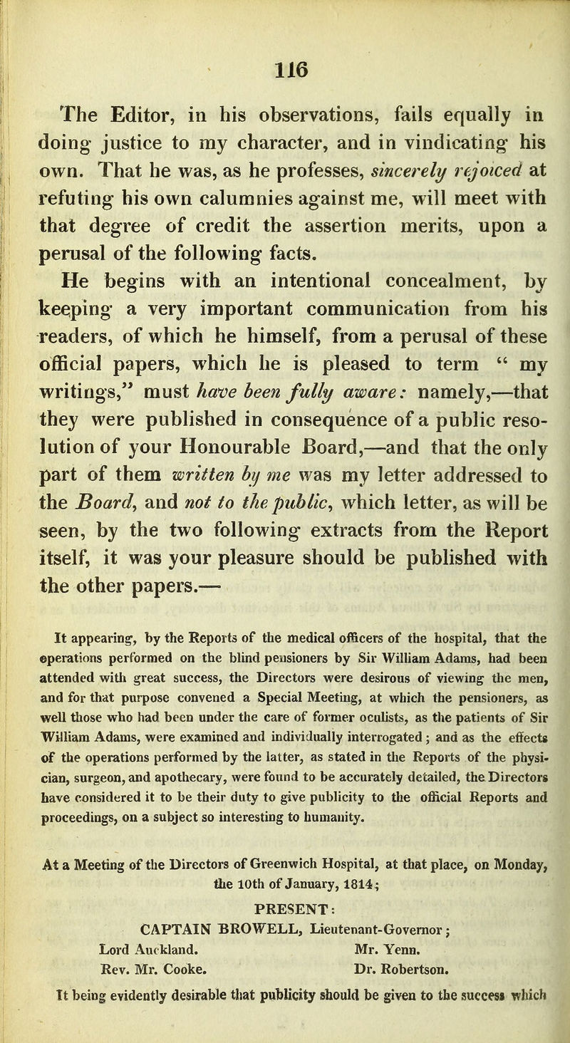 The Editor, in his observations, fails equally in doing justice to my character, and in vindicating his own. That he was, as he professes, sincerely rejoiced at refuting his own calumnies against me, will meet with that degree of credit the assertion merits, upon a perusal of the following facts. He begins with an intentional concealment, by keeping a very important communication from his readers, of which he himself, from a perusal of these official papers, which he is pleased to term my writings,'* mxxf^t have been fully aware: namely,—that they were published in consequence of a public reso- lution of your Honourable Board,—and that the only part of them written by me was my letter addressed to the Boards and not to the public^ which letter, as will be seen, by the two following extracts from the Report itself, it was your pleasure should be published with the other papers.— It appearing, by the Reports of the medical officers of the hospital, that the operations performed on the blind pensioners by Sir William Adams, had been attended with great success, the Directors were desirous of viewing the men, and for that purpose convened a Special Meeting, at which the pensioners, as well those who had been under the care of former oculists, as the patients of Sir William Adams, were examined and individually interrogated; and as the effects of the operations performed by the latter, as stated in the Reports of the physi- cian, surgeon, and apothecary, were found to be accurately detailed, the Directors have considered it to be their duty to give publicity to the official Reports and proceedings, on a subject so interesting to humanity. At a Meeting of the Directors of Greenwich Hospital, at that place, on Monday, flie lOth of January, 1814; PRESENT: CAPTAIN BROWELL, Lieutenant-Governor; Lord Auckland. Mr. Yenn. Rev. Mr. Cooke. Dr. Robertson. It being evidently desirable that publicity should be given to the success which