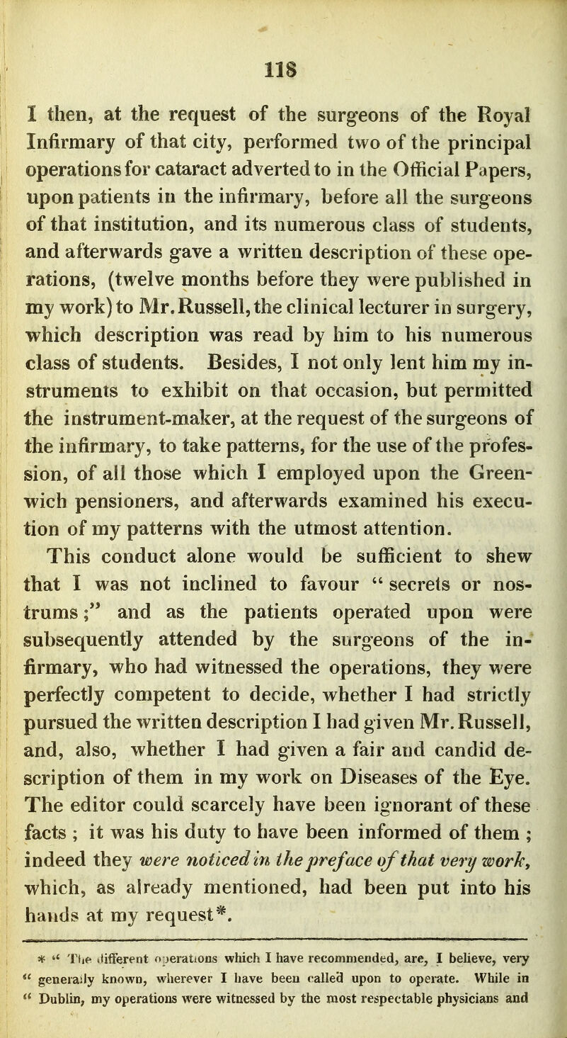 I then, at the request of the surgeons of the Royal Infirmary of that city, performed two of the principal operations for cataract adverted to in the Official Papers, upon patients in the infirmary, before all the surgeons of that institution, and its numerous class of students, and afterwards gave a written description of these ope- rations, (twelve months before they were published in my work) to Mr. Russell, the clinical lecturer in surgery, which description was read by him to his numerous class of students. Besides, I not only lent him my in- struments to exhibit on that occasion, but permitted the instrument-maker, at the request of the surgeons of the infirmary, to take patterns, for the use of the profes- sion, of all those which I employed upon the Green- wich pensioners, and afterwards examined his execu- tion of my patterns with the utmost attention. This conduct alone would be sufficient to shew that I was not inclined to favour  secrets or nos- trums and as the patients operated upon were subsequently attended by the surgeons of the in- firmary, who had witnessed the operations, they were perfectly competent to decide, whether I had strictly pursued the written description I had given Mr. Russell, and, also, whether I had given a fair and candid de- scription of them in my work on Diseases of the Eye. The editor could scarcely have been ignorant of these facts ; it was his duty to have been informed of them ; indeed they were fioticeden the preface of that very work, which, as already mentioned, had been put into his hands at my request*. * Tiie difFerent operations which I have recommended, are, I believe, very  generaily known, wherever I have been c>alle3 upon to operate. While in Dublin, my operations were witnessed by the most respectable physicians and