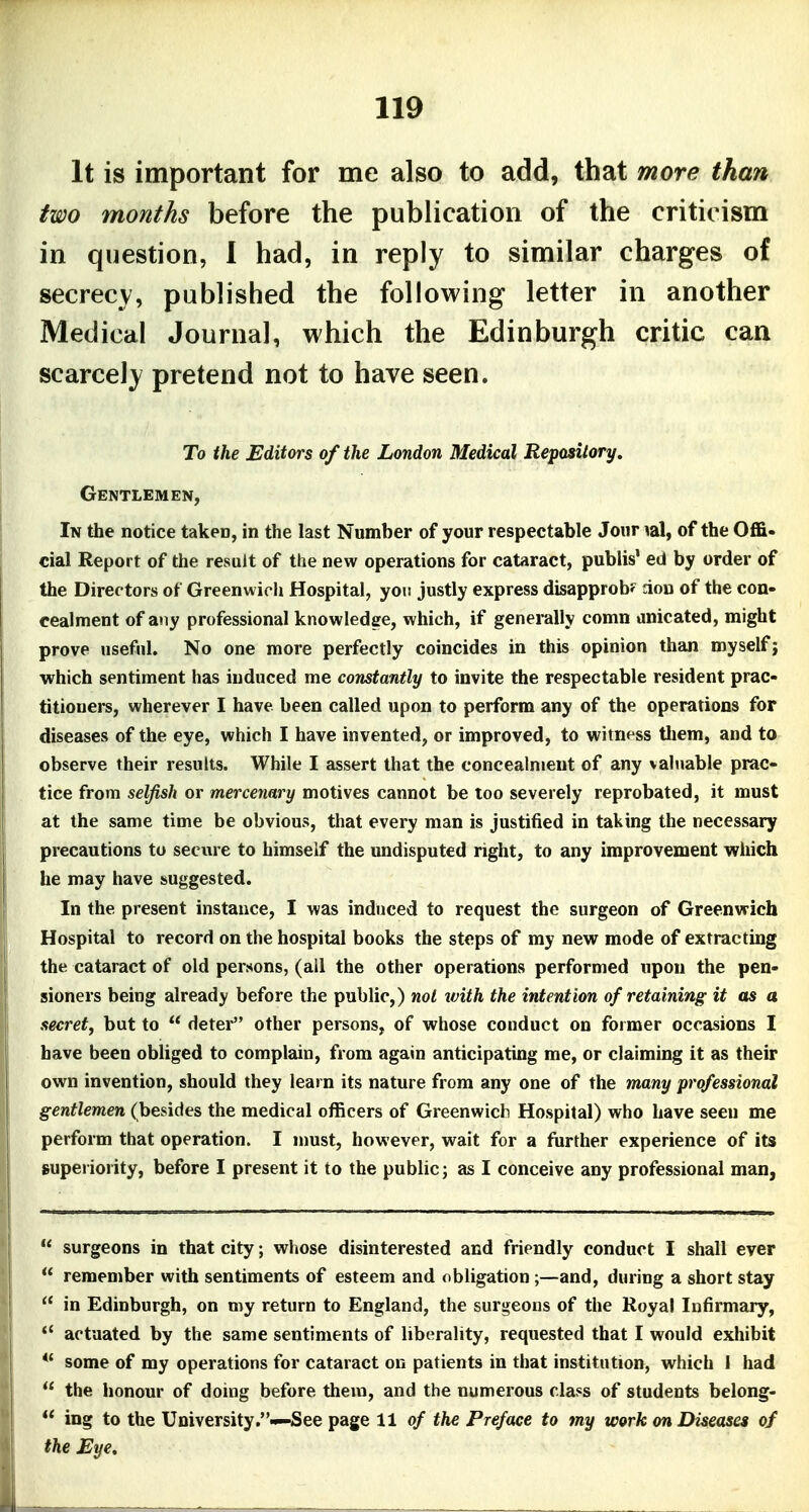 It is important for me also to add, that more than two months before the publication of the criticism in question, I had, in reply to similar charges of secrecy, published the following letter in another Medical Journal, which the Edinburgh critic can scarcely pretend not to have seen. To the Editors of the London Medical Repository, Gentlemen, In the notice taken, in the last Number of your respectable Joiir lal, of the Offi- cial Report of the result of the new operations for cataract, publis' ed by order of the Directors of Greenwich Hospital, you justly express disapprob? aon of the con- cealment of any professional knowledge, which, if generally comn anicated, might prove useful. No one more perfectly coincides in this opinion than myself j which sentiment has induced me constantly to invite the respectable resident prac- titioners, wherever I have been called upon to perform any of the operations for diseases of the eye, which I have invented, or improved, to witness tliem, and to observe their results. While I assert that the concealment of any valuable prac- tice from selfish or mercenary motives cannot be too severely reprobated, it must at the same time be obvious, that every man is justified in taking the necessary precautions to seciire to himself the undisputed right, to any improvement wiiich he may have suggested. In the present instance, I was induced to request the surgeon of Greenwich Hospital to record on the hospital books the steps of my new mode of extracting the cataract of old persons, (all the other operations performed upon the pen- sioners being already before the public,) not ivith the intention of retaining it as a secret, but to  deter other persons, of whose couduct on former occasions I have been obliged to complain, from again anticipating me, or claiming it as their own invention, should they learn its nature from any one of the many professional gentlemen (besides the medical officers of Greenwich Hospital) who have seen me perform that operation. I nmst, however, wait for a further experience of its superiority, before I present it to the public; as I conceive any professional man,  surgeons in that city; whose disinterested and friendly conduct I shall ever  remember with sentiments of esteem and obligation ;—and, during a short stay  in Edinburgh, on my return to England, the surgeons of the Royal Infirmary,  actuated by the same sentiments of liberality, requested that I would exhibit I *' some of my operations for cataract on patients in that institution, which 1 had .1  the honour of doing before theni, and the numerous class of students belong- I  ing to the University.—See page 11 of the Preface to my work on Diseases of I the Eye,