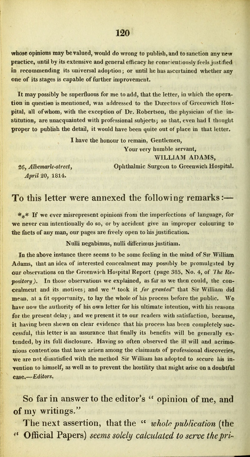 j whose opinions may be valued, would do wrong to publish, and to sanction any new practice, until by its extensive and general efficacy he con8cient)onsly feels justified in recommending its imiversal adoption; or until he has ascertained whether any one of its stages is capable of further improvement. It may possibly be superfluous for me to add, that the letter, in which the opera- tion in question is mentioned, was addressed to the Direetois of Greenwich Hos- pital, all of whom, with the exception of Dr. Robertson, the physician of the in- stitutioB; are unacquainted with professional subjects; so that, even had I thought proper to publish the detail, it would have been quite out of place in that letter. I have the honour to remain, Gentlemen, Your very humble servant, WILLIAM ADAMS, 26, Alhemarle-sireetf Ophthalmic Surgeon to Greenwich Hospital. April 20, 1814. To this letter were annexed the following remarks:— '^jf* If we ever misrepresent opinions from the imperfections of language, for we never can intentionally do so, or by accident give an improper colouring to the facts of any man, our pages are freely open to his justification. NuUi negabimus, nulli differimus justitiam. In the above instance there seems to be some feeling in the mind of Sir William Adams, that an idea of interested concealment may possibly be promulgated by our observations on the Greenwich Hospital Report (page 385, No. 4, of The Re- pository ). In those observations we explained, as fur as we then could, the con- cealment and its motives; and we  took it for granted that Sir William did mean, af a fit opportunity, to lay the whole of his process before the public. We have now the authority of his own letter for his ultimate intention, with his reasons for the present delay; and we present it to our readers with satisfaction, because, it having been shewn on clear evidence that his process has been completely suc- cessful, this letter is an assurance that finally its benefits will be generally ex- tended, by its full disclosure. Having so often observed the ill will and acrimo- nious contentions that have arisen among the claimants of professional discoveries, we are not dissatisfied with the method Sir William has adopted to secure his in- vention to himself, as well as to prevent the hostihty that might arise on a doubtful case.—Editors, So far in answer to the editor's  opinion of me, and of my writings. The next assertion, that the  whole publication (the ^* Official Papers) seems solely calculated to serve thepri-