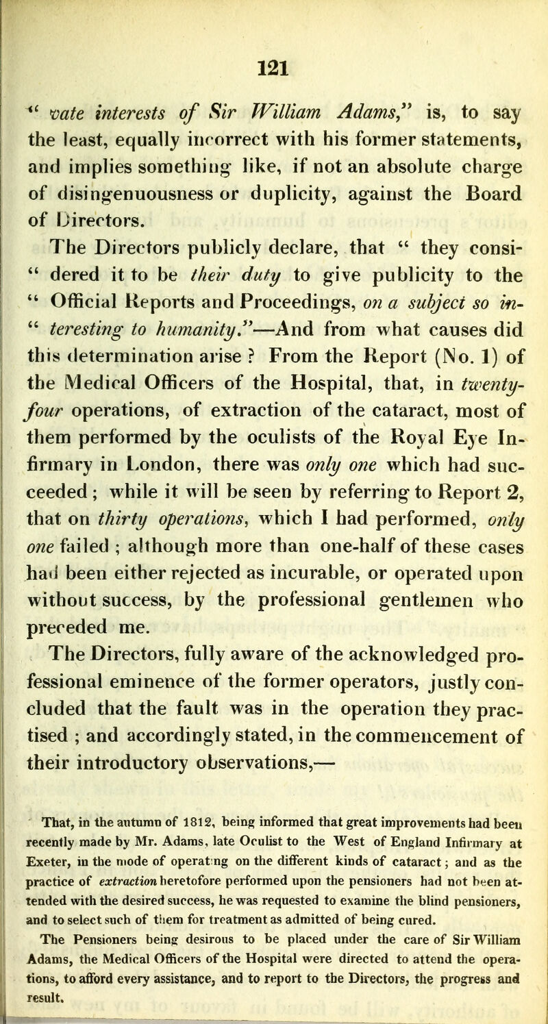 mte interests of Sir William Adams'' is, to say the least, equally irirorrect with his former statements, and implies something^ like, if not an absolute charge of disingenuousness or duplicity, against the Board of Ijirectors. The Directors publicly declare, that  they consi-  dered it to be their duty to give publicity to the  Official Reports and Proceedings, on a subject so in- *' teresting to humanity''—And from what causes did this determination aiise ? From the Report (No. 1) of the Medical Officers of the Hospital, that, in twenty- four operations, of extraction of the cataract, most of them performed by the oculists of the Royal Eye In- firmary in l.ondon, there was only one which had suc- ceeded ; while it will be seen by referring to Report 2, that on thirty operations, which I had performed, only one failed ; although more than one-half of these cases had been either rejected as incurable, or operated upon without success, by the professional gentlemen who preceded me. The Directors, fully aware of the acknowledged pro- fessional eminence of the former operators, justly con- cluded that the fault was in the operation they prac- tised ; and accordingly stated, in the commencement of their introductory observations,— That, in the autumn of 1812, being informed that great improvements had beeii recently made by Mr. Adams, late Oculist to the West of England Infirmary at Exeter, in the mode of operating on the different kinds of cataract; and as the practice of extraction heretofore performed upon the pensioners had not been at- tended with the desired success, he was requested to examine the blind pensioners, and to select such of tiiem for treatment as admitted of being cured. The Pensioners being desirous to be placed under the care of Sir William Adams, the Medical Officers of the Hospital were directed to attend the opera- tions, to afford every assistance, and to report to the Directors, the progress and result.