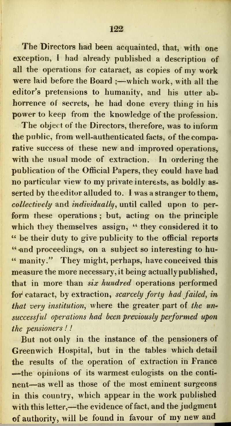 The Directors had been acquainted, that, with one exception, I bad already published a description of all the operations for cataract, as copies of my work were laid before the Board ;—which work, with all the editor's pretensions to humanity, and his utter ab- horrence of secrets, he had done every thing in his power to keep from the knowledge of the profession. The object of the Directors, therefore, was to inform the public, from well-authenticated facts, of the compa- rative success of these new and improved operations, with ihe usual mode of extraction. In orderins^ the publication of the Official Papers, they could have had no particular view to my private interests, as boldly as- serted by the editor alluded to. I was a stranger to them, collectively and individually^ until called upon to per- form these operations; but, acting on the principle which they themselves assign,  they considered it to  be their duty to give publicity to the oflScial reports *' -and proceedings, on a subject so interesting to hu-  manity. They might, perhaps, have conceived this measure the more necessary, it being actually published, that in more than six hundred operations performed foi^ cataract, by extraction, scafxely forty had failed, in that very institution, where the greater part of the un^ successful operations had been previously performed upon the pensioners ! ! But not only in the instance of the pensioners of Greenwich Hospital, but in the tables which detail the results of the operation of extraction in France —the opinions of its warmest eulogists on the conti- nent—as well as those of the most eminent surgeons in this country, which appear in the work published with this letter,—the evidence of fact, and the judgment of authority, will be found in favour of my new and