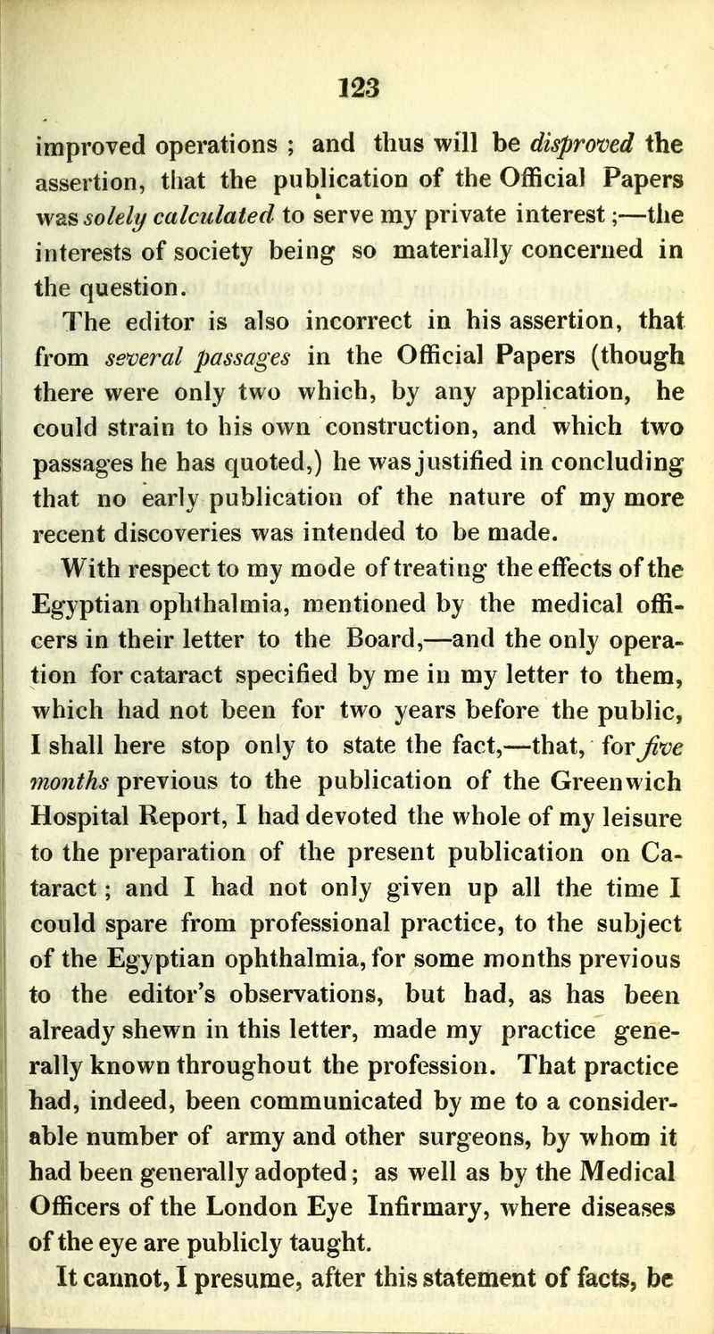 improved operations ; and thus will be disproved the assertion, that the publication of the Official Papers was soleli/ calculated to serve my private interest;—the interests of society being so materially concerned in the question. The editor is also incorrect in his assertion, that from semral passages in the Official Papers (though there were only two which, by any application, he could strain to his own construction, and which two passages he has quoted,) he was justified in concluding that no early publication of the nature of my more recent discoveries was intended to be made. With respect to my mode of treating the effects of the Egyptian ophthalmia, mentioned by the medical offi- cers in their letter to the Board,—and the only opera- tion for cataract specified by me in my letter to them, which had not been for two years before the public, I shall here stop only to state the fact,—that, forj^t^e months previous to the publication of the Greenwich Hospital Report, I had devoted the whole of my leisure to the preparation of the present publication on Ca- taract ; and I had not only given up all the time I could spare from professional practice, to the subject of the Egyptian ophthalmia, for some months previous to the editor's observations, but had, as has been already shewn in this letter, made my practice gene- rally known throughout the profession. That practice had, indeed, been communicated by me to a consider- able number of army and other surgeons, by whom it had been generally adopted; as well as by the Medical Officers of the London Eye Infirmary, where diseases of the eye are publicly taught. It cannot, I presume, after this statement of facts, be