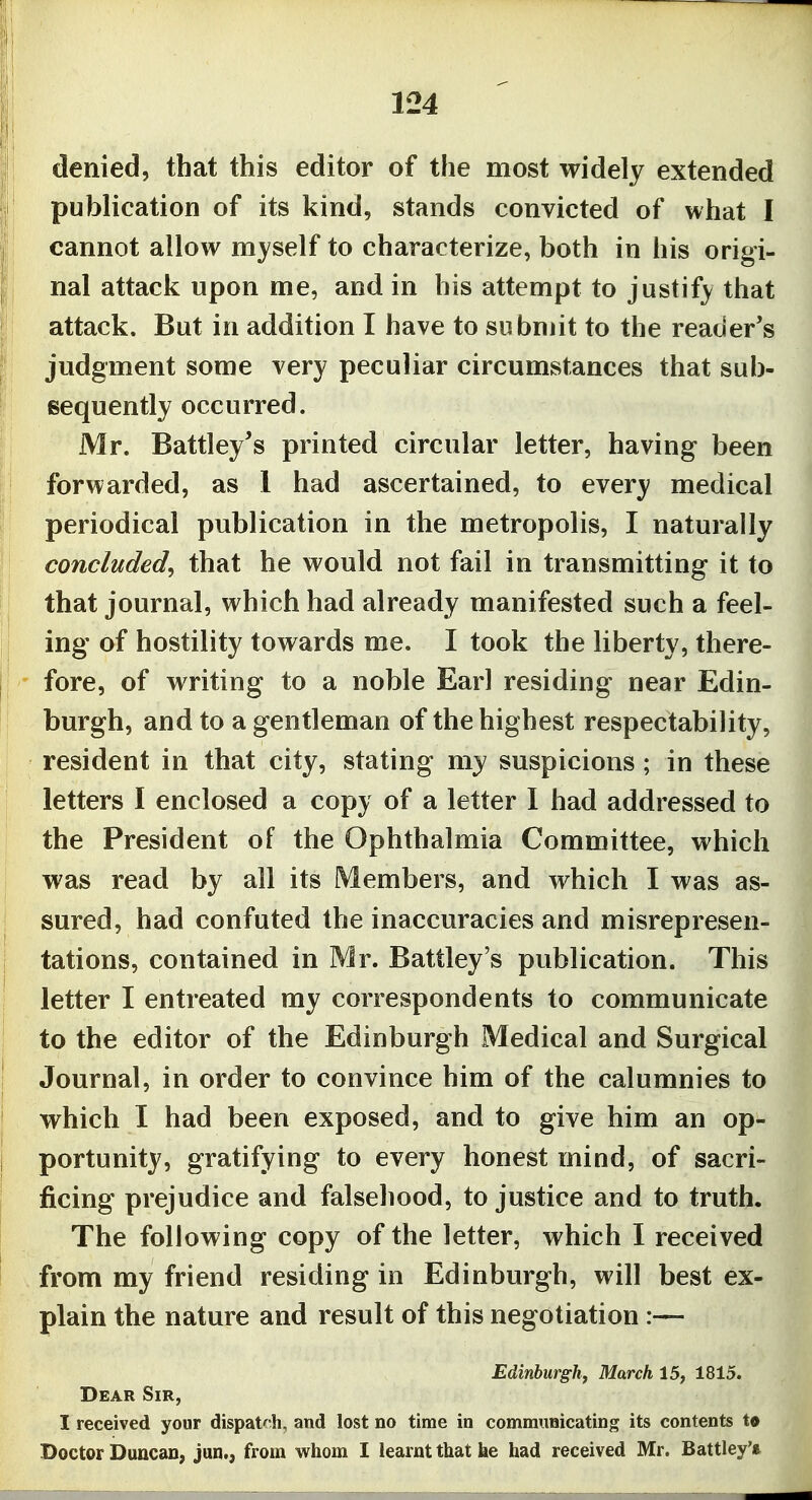 denied, that this editor of the most widely extended publication of its kind, stands convicted of what I cannot allow myself to characterize, both in his origi- I nal attack upon me, and in his attempt to justif^^ that attack. But in addition I have to submit to the reader's judgment some very peculiar circumstances that sub- sequently occurred. Mr. Battley's printed circular letter, having been forwarded, as 1 had ascertained, to every medical periodical publication in the metropolis, I naturally concluded^ that he would not fail in transmitting it to that journal, which had already manifested such a feel- ing of hostility towards me. I took the liberty, there- fore, of writing to a noble Earl residing near Edin- burgh, and to a gentleman of the highest respectability, resident in that city, stating my suspicions ; in these letters I enclosed a copy of a letter I had addressed to the President of the Ophthalmia Committee, which was read by all its Members, and which I was as- sured, had confuted the inaccuracies and misrepresen- tations, contained in Mr. Battley's publication. This letter I entreated my correspondents to communicate to the editor of the Edinburgh Medical and Surgical Journal, in order to convince him of the calumnies to which I had been exposed, and to give him an op- portunity, gratifying to every honest mind, of sacri- ficing prejudice and falsehood, to justice and to truth. The following copy of the letter, which I received from my friend residing in Edinburgh, will best ex- plain the nature and result of this negotiation :— Edinburgh, March 15, 1815. Dear Sir, I received your dispatch, and lost no time in communicating its contents to Doctor Duncan, Jan., from whom I learnt that ke had received Mr. Battley'a