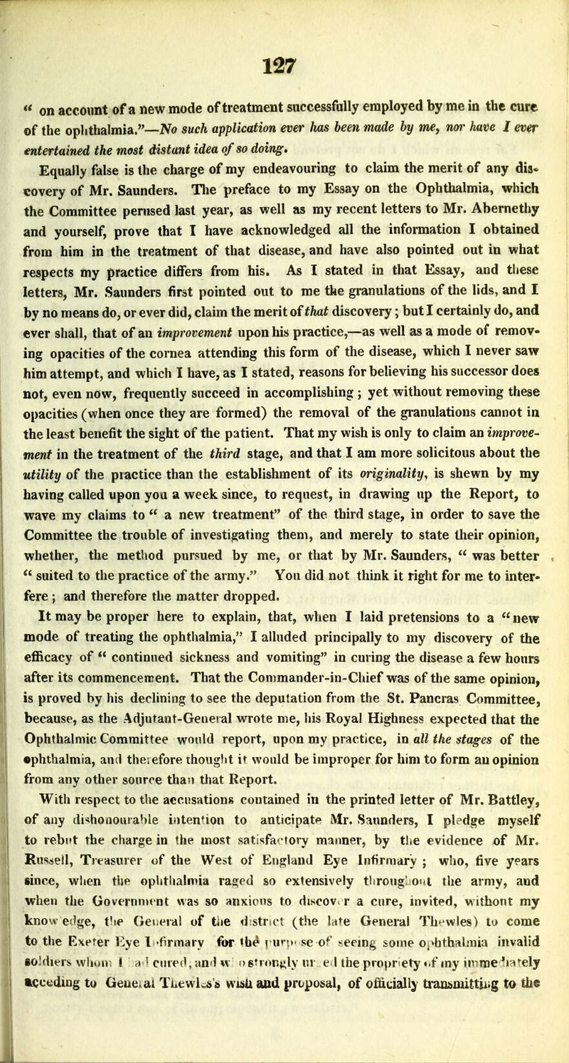 « on account of a new mode of treatment successfully employed by me in the cure of the oplithalmia.—No such application ever has been made by me, nor have I ever entertained the most distant idea of so doing. Equally false is the charge of my endeavouring to claim the merit of any dis« €Overy of Mr. Saunders. The preface to my Essay on the Ophthalmia, which the Committee perused last year, as well as my recent letters to Mr. Abernethy and yourself, prove that I have acknowledged all the information I obtained from him in the treatment of that disease, and have also pointed out in what respects my practice differs from his. As I stated in that Essay, and these letters, Mr. Saunders first pointed out to me the granulations of the lids, and I by no means do, or ever did, claim the merit of that discovery; but I certainly do, and ever shall, that of an improvement upon his practice,—as well as a mode of remov- ing opacities of the cornea attending this form of the disease, which I never saw him attempt, and which I have, as I stated, reasons for believing his successor does not, even now, frequently succeed in accomplishing; yet without removing these opacities (when once they are formed) the removal of the granulations cannot in the least benefit the sight of the patient. That my wish is only to claim an improve- ment in the treatment of the third stage, and that I am more solicitous about the utility of the practice than the establishment of its originality, is shewn by my having called upon you a week since, to request, in drawing up the Report, to wave my claims to  a new treatment of the third stage, in order to save the Committee the trouble of investigating them, and merely to state their opinion, whether, the method pursued by me, or that by Mr. Saunders,  was better ,  suited to the practice of the army. You did not think it right for me to inter- fere ; and therefore the matter dropped. It may be proper here to explain, that, when I laid pretensions to a new mode of treating the ophtlialmia, I alluded principally to my discovery of the efficacy of  continued sickness and vomiting in curing the disease a few hours after its commencement. That the Commander-in-Chief was of the same opinion, is proved by his declining to see the deputation from the St. Pancras Committee, because, as the Adjutant-General wrote me, his Royal Highness expected that the Ophthalmic Committee would report, upon my practice, in all the stages of the •phthalmia, and theiefore thought it would be improper for him to form an opinion from any other source than that Report. With respect to the accusations coutamed in the printed letter of Mr. Battley, of any dishonourable iuten^ion to anticipate Mr. Saunders, I pledge myself to rebut the charge in the most satisfactory manner, by tliC evidence of Mr. Rusisell, Treasurer of the West of England Eye Infirmary ; who, five years since, wlien the ophthalmia raged so extensively throng; out the army, and when the Governnu nt was so anxicns to discov. r a cure, invited, withont my know edge, t'le General of tie district (the late General Th-r-wles) to come to the Exeter Eye I 'firmary for th^ yuv,*' se of seeing some Oi^bthalniia invalid soldiers whuux I cured, an! w agtion^ly ur e l the propriety ••f my imme^i?«tely tcceding to Geue^ai TLewl^s's wisU and proposal, of oflicially traasmittiiig to the