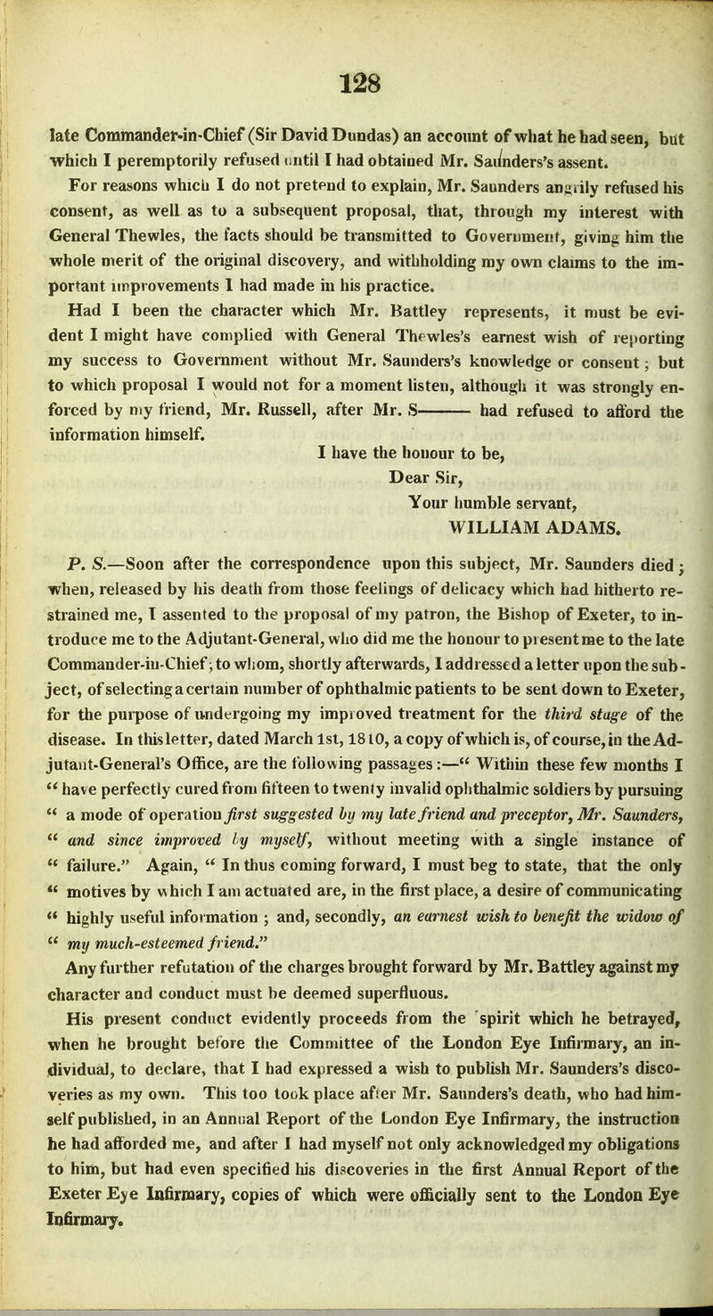 late Commander-in-Chief (Sir David Dundas) an account of what he had seen, bat which I peremptorily refused t;ntil I had obtained Mr. Sai/nders's assent. For reasons which I do not pretend to explain, Mr. Saunders angrily refused his consent, as well as to a subsequent proposal, that, through my interest with General Thewles, the facts should be transmitted to Governmenf, giving him the whole merit of the original discovery, and withholding my own claims to the im- portant improvements 1 had made in his practice. Had I been the character which Mr. Battley represents, it must be evi- dent I might have complied with General Thewles's earnest wish of reporting my success to Government without Mr. Saunders's knowledge or consent; but to which proposal I would not for a moment Hsten, although it was strongly en- forced by my friend, Mr. Russell, after Mr. S had refused to afford the information himself, I have the honour to be, Dear Sir, Your humble servant, WILLIAM ADAMS. P. S^.—Soon after the correspondence upon this subject, Mr. Saunders died; when, released by his death from those feelings of delicacy which had hitherto re- strained me, I assented to the proposal of my patron, the Bishop of Exeter, to in- troduce me to the Adjutant-General, who did me the honour to present me to the late Commander-in-Chief; to whom, shortly afterwards, 1 addressed a letter upon the sub - ject, ofselecting a cert ain number of ophthalmic patients to be sent down to Exeter, for the purpose of undergoing my improved treatment for the third stage of the disease. In this letter, dated March 1st, 1810, a copy of which is, of course, in the Ad- jutant-General's Office, are the following passages:— Within these few months I have perfectly cured from fifteen to twenty invalid oplithalmic soldiers by pursuing  a mode of operation ^rs^ suggested by my late friend and preceptorj Mr. Saunders,  and since improved ly myself^ without meeting with a single instance of  failure. Again,  In thus coming forward, I must beg to state, that the only motives by vs hich I am actuated are, in the first place, a desire of communicating  highly useful information ; and, secondly, an earnest wish to benefit the widow of my much-esteemed friend. Any further refutation of the charges brought forward by Mr. Battley against my character and conduct must be deemed superfluous. His present conduct evidently proceeds from the spirit which he betrayed, when he brought before the Committee of the London Eye Infirmary, an in- dividual, to declare, that I had expressed a wish to publish Mr. Saunders's disco- veries as my own. This too took place afier Mr. Saunders's death, who had him- self published, in an Annual Report of the London Eye Infirmary, the instruction he had afforded me, and after J had myself not only acknowledged my obligations to him, but had even specified his discoveries in the first Annual Report of the Exeter Eye Infirmary, copies of which were officially sent to the Loudon Eye Infirmary.