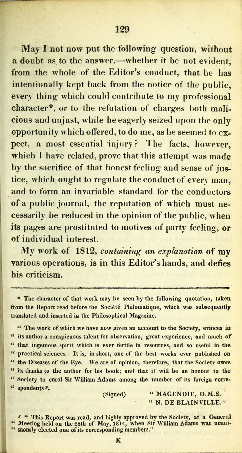 May I not now put the following question, without a doubt as to the answer,—whether it be not evident, from the whole of the Editor's conduct, that he has intentionally kept back from the notice of the public, every thing- which could contribute to my professional character*, or to the refutation of charges both mali- cious and unjust, while he eagerly seized upon the only opportunity which offered, to do me, as he seemed to ex- pect, a most essential injiiry? The facts, however, which 1 have related, prove that this attempt was made by the sacrifice of that honest feeling and sense of jus- tice, which ought to regulate the conduct of every man, and to form an invariable standard for the conductors of a public journal, the reputation of which must ne- cessarily be reduced in the opinion of the public, when its pages are prostituted to motives of party feeling, or of individual interest. My work of 1812, containing an explanation of my various operations, is in this Editor's hands, and defies his criticism. * The character of that work may be seen by the following quotation, taken from the Report read before the Soci^t^ Philomatique, which was subsequently translated and inserted ia the Philosophical Magazine. The work of which we have now given an account to the Society, evinces in its author a conspicuous talent for observation, great experience, and much of *' that ingenious spirit which is ever fertile in resources, and so useful in the practical sciences. It is, in short, one of the best works ever published on the Diseases of the Eye. We are of opinion, therefore, that the Society owes *' its thanks to the author for his book; and that it will be an honour to the Society to enrol Sir William Adams among the number of its foreign corre- spondents*, (Signed) MAGENDIE, D.M.S. N. DE BLAINVILLE. * This Report was read, and highly approved by the Society, at a General Meeting held on the 28th of May, 1814, when Sir William Adams was unaui- aioiisly elected one of its corresponding members. K