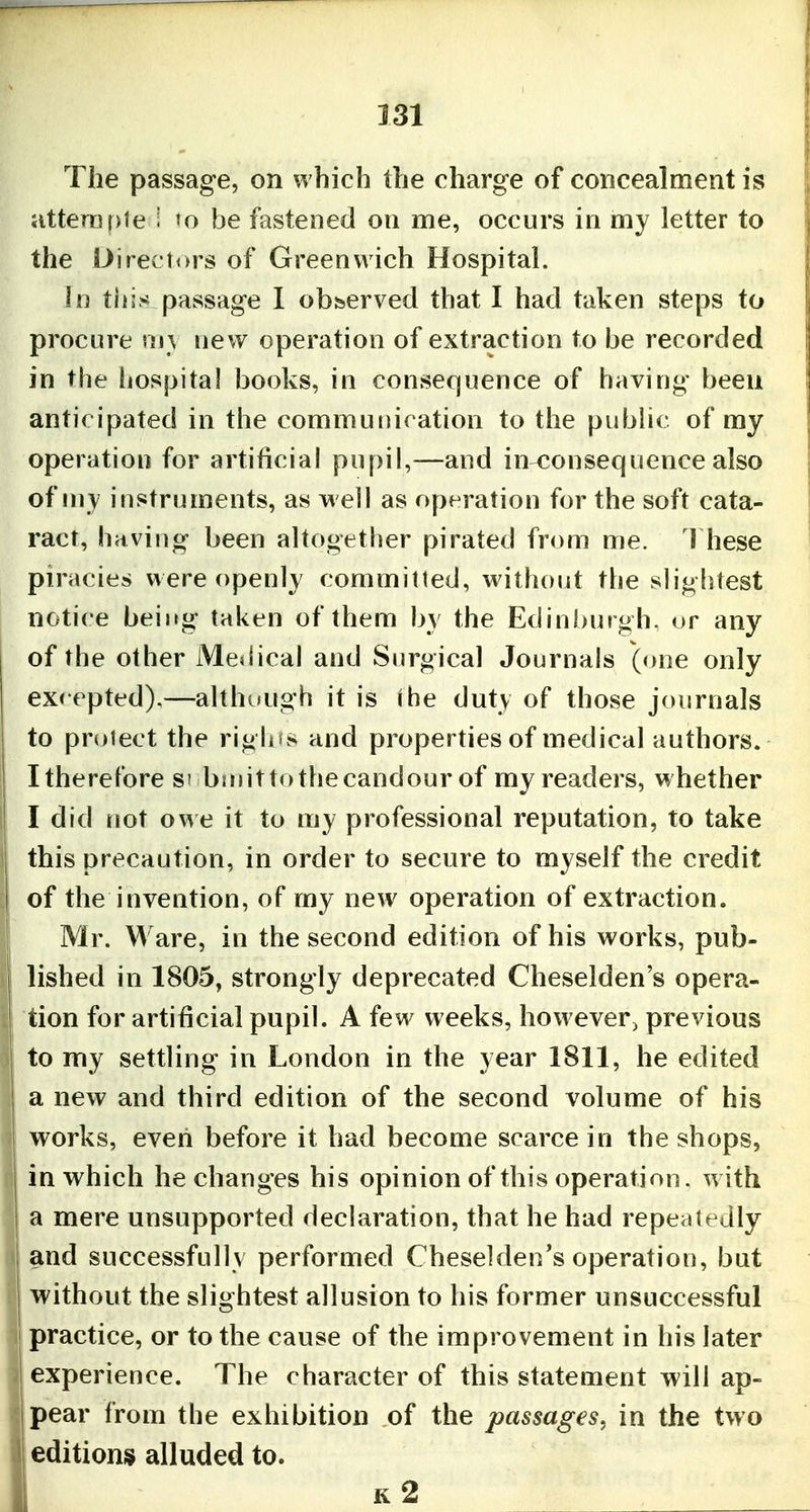 The passage, on which the charge of concealment is jitterTU)le 1 »o be fastened on me, occurs in my letter to the Directors of Greenwich Hospital. in tiiis passage I obfeerved that I had taken steps to procure my new operation of extraction to be recorded in the hospital books, in consequence of having been anticipated in the communication to the pubhc of my operation for artificial pupil,—and in-consequence also of my instruments, as well as operation for the soft cata- ract, hriving been altogether pirated from me. 1 hese piracies were openly committed, without the slightest notice being taken of them by the Edinburgh, or any of the other Medical and Surgical Journals (one only excepted),—althuugh it is ihe duty of those journals to protect the riglu.^ and properties of medical authors. I therefore s' bniit to the candour of my readers, whether I did rtot owe it to tny professional reputation, to take this precaution, in order to secure to myself the credit of the invention, of my new operation of extraction. Mr. Ware, in the second edition of his works, pub- lished in 1805, strongly deprecated Cheselden's opera- tion for artificial pupil. A few weeks, however, previous to my settling in London in the year 1811, he edited a new and third edition of the second volume of his works, even before it had become scarce in the shops, j in which he changes his opinion of this operation, with I a mere unsupported declaration, that he had repeatedly and successfully performed Cheselden's operation, but without the slightest allusion to his former unsuccessful practice, or to the cause of the improvement in his later ' experience. The character of this statement will ap- pear from the exhibition of the passages, in the two editions alluded to. k2