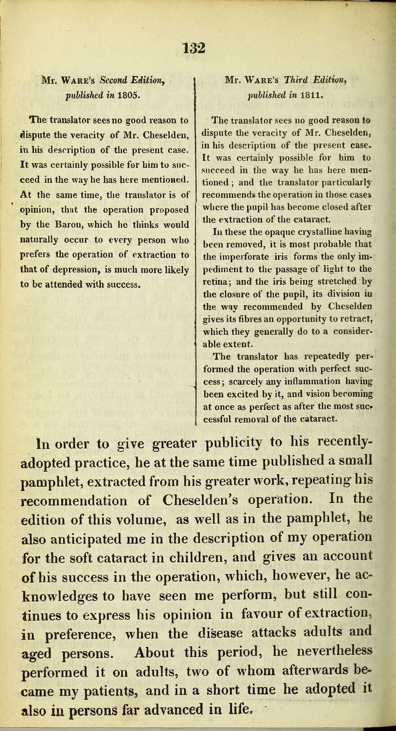 Mr. Ware's Second Editionj published in 1805. The translator sees no good reason to dispute the veracity of Mr. Cheselden, in his description of the present case. It was certainly possible for him to suc- ceed in the way he has here mentioned. At the same time, the translator is of opinion, that the operation proposed by the Baron, which he thinks would naturally occur to every person who prefers the operation of extraction to that of depression, is much more likely to be attended with success. Mr. Ware's Third Edition^ jmblished in 1811. The translator sees no good reason to dispute the veracity of Mr. Cheselden, in his description of the present case. It was certainly possible for him to succeed in the way he has Ijere men- tioned ; and the translator particularly recommends the operation in those cases where the pupil has become closed after the extraction of the cataract. In these the opaque crystalline having been removed, it is most probable that the imperforate iris forms the only im- pediment to the passage of light to the retina; and the iris being stretched by the closure of the pupil, its division io the way recommended by Cheselden gives its fibres an opportunity to retract, which they generally do to a consider- able extent. The translator has repeatedly per- formed the operation with perfect suc- cess; scarcely any inflammation having been excited by it, and vision becoming at once as perfect as after the most sue? cessful removal of the cataract. In order to give greater publicity to his recently- adopted practice, he at the same time published a small pamphlet, extracted from his greater work, repeating his recommendation of Cheselden's operation. In the edition of this volume, as well as in the pamphlet, he also anticipated me in the description of my operation for the soft cataract in children, and gives an account of his success in the operation, which, however, he ac- knowledges to have seen me perform, but still con- tinues to express his opinion in favour of extraction, in preference, when the disease attacks adults and aged persons. About this period, he nevertheless performed it on adults, two of whom afterwards be- came my patients, and in a short time he adopted it also in persons far advanced in life.