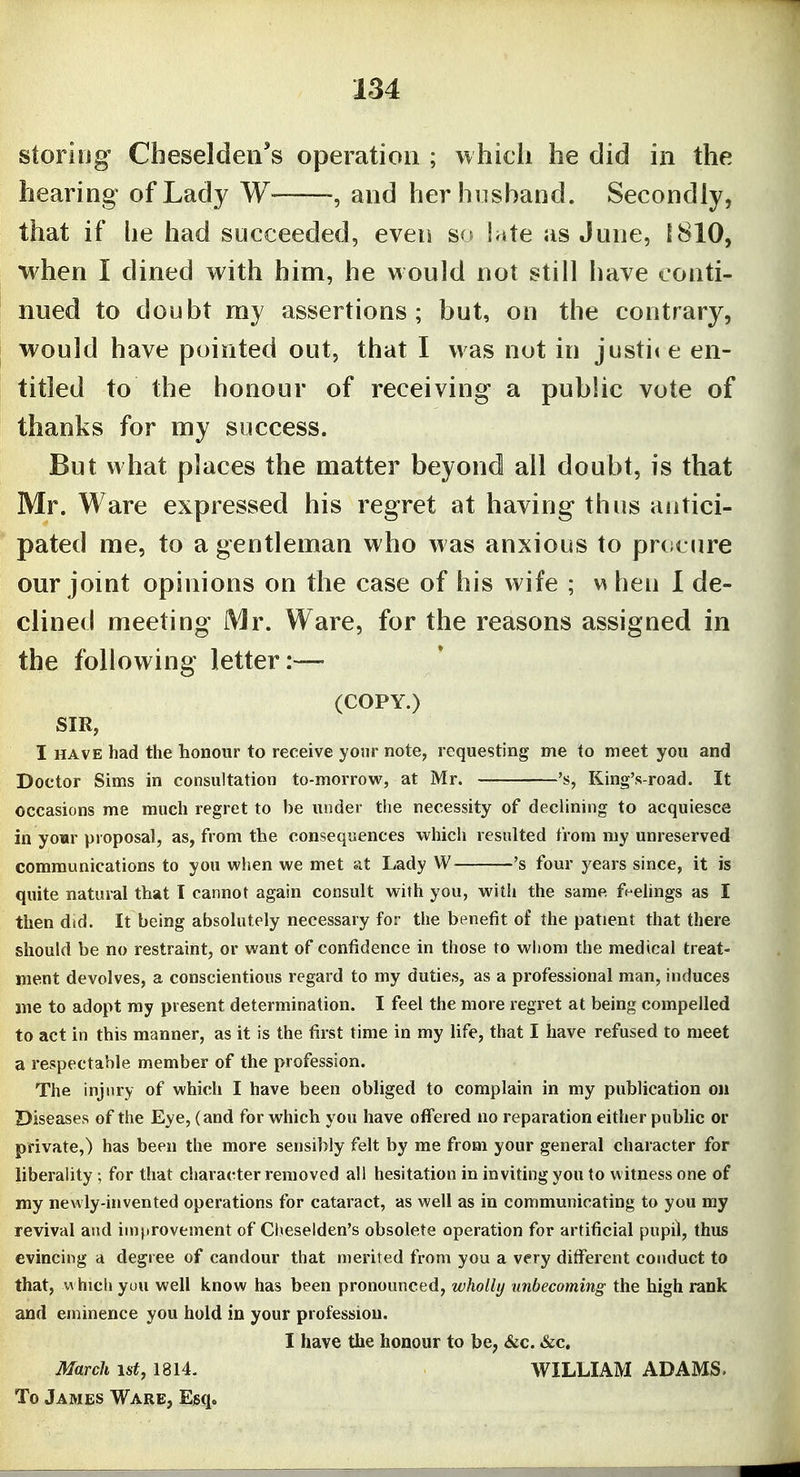 storiog Cheseldeii*s operation ; which he did in the hearing of Lady W , and her husband. Secondly, that if lie had succeeded, even S(f Inte as June, 1810, when I dined with him, he would not still have conti- nued to doubt my assertions; but, on the contrary, would have pointed out, that I was not in justii e en- titled to the honour of receiving a public vote of thanks for my success. But what places the matter beyond all doubt, is that Mr. Ware expressed his regret at having thus aiitici- pated me, to a gentleman who was anxious to prcicure our jomt opinions on the case of his wife ; \s hen I de- clined meeting Mr. Ware, for the reasons assigned in the following letter :— (COPY.) SIR, I HAVE had the honour to receive your note, requesting me to meet you and Doctor Sims in consultation to-morrow, at Mr. 's, King's-road. It occasions me much regret to be under the necessity of declining to acquiesce in yo«r proposal, as, from the consequences which resulted from my unreserved communications to you when we met at Lady W 's four years since, it is quite natural that I cannot again consult with you, with the same fe-elings as I then did. It being absolutely necessary for tlie benefit of the patient that there should be no restraint, or want of confidence in those to wiiom the medical treat- ment devolves, a conscientious regard to my duties, as a professional man, induces me to adopt my present determination. I feel the more regret at being compelled to act in this manner, as it is the first time in my life, that I have refused to meet a respectable member of the profession. The injury of which I have been obliged to complain in my publication on Diseases of the Eye, (and for which you have offered no reparation either public or private,) has been the more sensibly felt by me from your general character for liberality; for that character removed all hesitation in inviting you to witness one of my newly-invented operations for cataract, as well as in communicating to you my revival and improvement of Clieselden's obsolete operation for artificial pupil, thus evincing a degree of candour that merited from you a very different conduct to that, w hicliyou well know has been pronounced, wholly unbecoming the high rank and eminence you hold in your profession. I have the honour to be, &c. &c. March 1st, 1814. WILLIAM ADAMS. To James Ware, Esq.