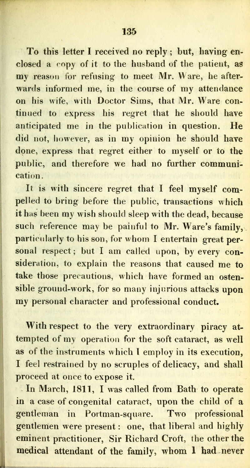 To this letter I received no reply ; but, having en- closed a fopy of it to the husband of the patient, as my reason for refusing to meet Mr. Ware, he after- wards informed me, in the course of ray attendance on his wife, with Doctor Sims, that Mr. Ware con- tinued to express his regret that he should have anticipated me in the pubUcation in question. He did not, however, as in my opinion he should have done, express that regret either to myself or to the public, and therefore we had no further communi- cation. It is with sincere regret that I feel myself com- pelled to bring before the public, transactions which it has heen my wish should sleep w ith the dead, because such reference may be painful to Mr. Ware's family^ particidarly to his son, for whom I entertain great per- sonal respect; but I am called upon, by every con- sideration, to explain the reasons that caused me to take those precautions, which have formed an osten- sible ground-work, for so many injurious attacks upon my personal character and professional conduct. With respect to the very extraordinary piracy at- tempted of my operation for the soft cataract, as well as of the instruments which I employ in its execution, I feel restrained by no scruples of delicacy, and shall proceed at once to expose it. In March, 1811, I was called from Bath to operate in a case of congenital cataract, upon the child of a gentleman in Portman-square. Two professional gentlemen were present: one, that liberal and highly eminent practitioner. Sir Richard Croft, the other the medical attendant of the family, whom 1 had never