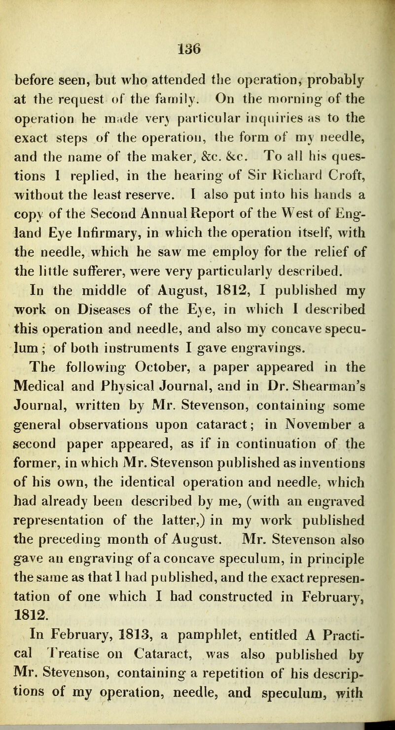 before seen, but who attended tlie operation, probably at the request of the family. On the morning of the operation he made ver} particular inquiries as to the exact steps of the operation, the form of my needle, and the name of the maker, &c. &c. To all his ques- tions 1 replied, in the hearing of Sir Richard Croft, -without the least reserve. I also put into his hands a copy of the Second Annual Report of the West of Eng- land Eye Infirmary, in which the operation itself, with the needle, which he saw me employ for the relief of the little sufferer, were very particularly described. In the middle of August, 1812, I published my work on Diseases of the Eye, in which I described this operation and needle, and also my concave specu- lum ; of both instruments I gave engravings. The following October, a paper appeared in the Medical and Physical Journal, and in Dr. Shearman's Journal, written by Mr. Stevenson, containing some general observations upon cataract; in November a second paper appeared, as if in continuation of the former, in which Mr. Stevenson published as inventions of his own, the identical operation and needle, which had already been described by me, (with an engraved representation of the latter,) in my work published the preceding month of August. Mr. Stevenson also gave an engraving of a concave speculum, in principle the same as that 1 had published, and the exact represen- tation of one which I had constructed in February, 1812. In February, 1813, a pamphlet, entitled A Practi- cal IVeatise on Cataract, was also published by Mr. Stevenson, containing a repetition of his descrip- tions of my operation, needle, and speculum, with
