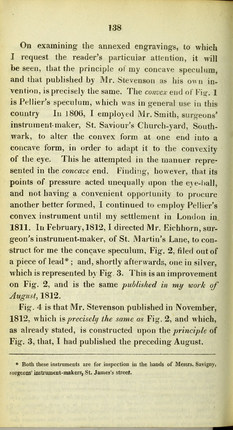 On examining the annexed engravings, to which I request the reader's particular attention, it will be seen, that the principle ol my concave speculum, and that published by Mr. Stevenson as his o^^n in- vention, is precisely the same. The convex end of Fio-. 1 is Pellier's speculum, which was in general use in this country In 1806, I employed Mr. Smith, surgeons* instrument-maker, St. Saviour's Church-yard, South- wark, to alter the convex form at one end into a concave form, in order to adapt it to the convexity of the eye. This he attempted in the manner repre- sented in the concave end. Finding, however, that its points of pressure acted unequally upon the e^ e-l>all, and not having a convenient opportunity to procure another better formed, 1 continued to employ Pellier's convex instrument until my settlement in London in 1811. In February, 1812,1 directed Mr. Eichhorn, sur- geon^s instrument-maker, of St. Martin's Lane, to con- struct for me the concave speculum, Fig. 2, filed out of a piece of lead^; and, shortly afterwards, one in silver, which is represented by Fig 3. This is an improvement on Fig. 2, and is the same published in my work of August, 1812. Fig. 4 is that Mr. Stevenson published in November, 1812, which is precisely the same as Fig. 2, and which, as already stated, is constructed upon the principle of Fig. 3, that, I had published the preceding August. * Both these instruments are for inspection in the bands of Messrs. Savigny, surgeons' instrument-makers!, St. James's street.