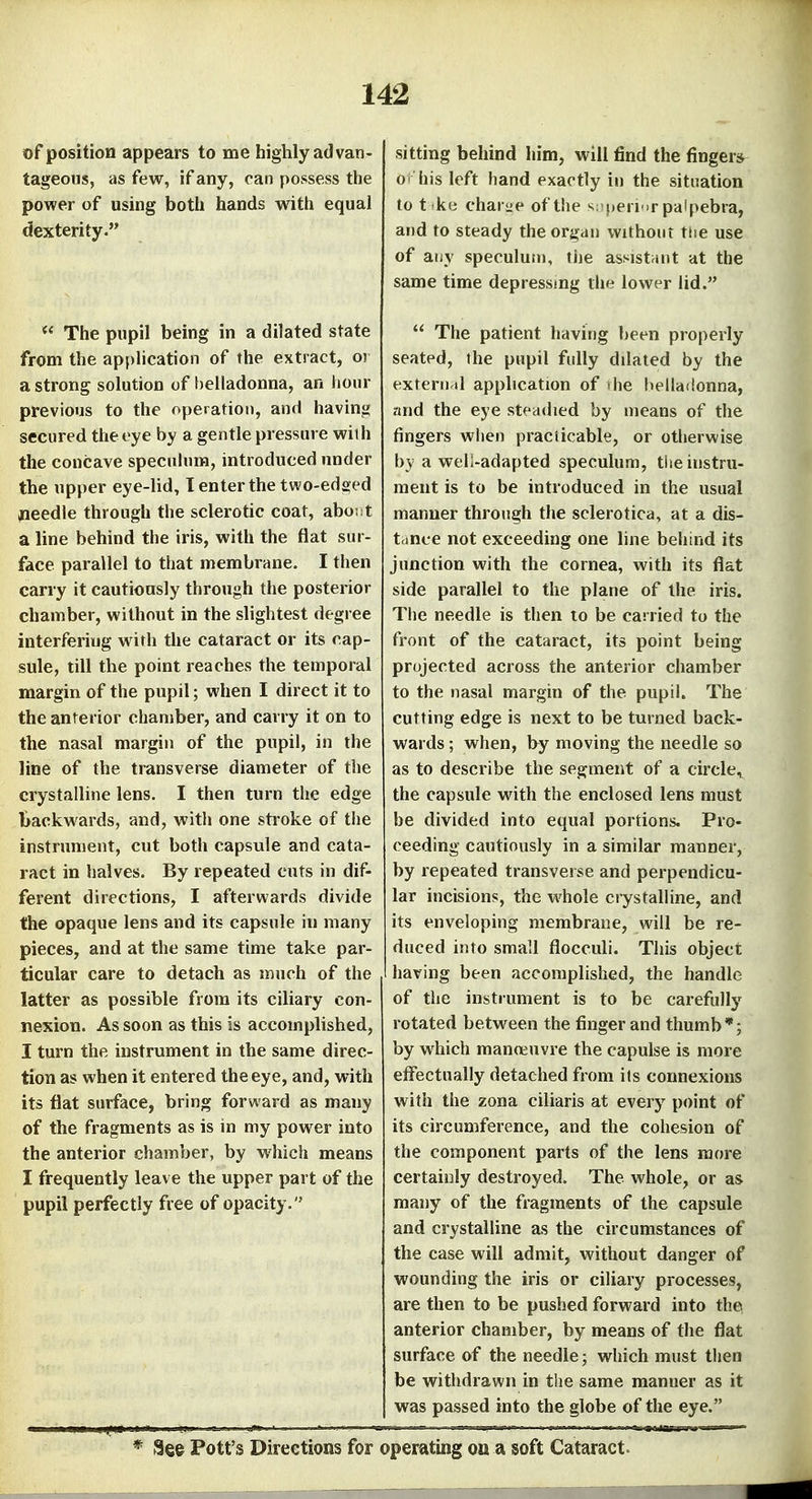 of position appears to me highly advan- tageous, as few, if any, can possess the power of using both hands with equal dexterity. The pupil being in a dilated state from the application of the extract, or a strong solution of f)elladonna, an lionr previous to the operation, and having secured the eye by a gentle pressure with the concave specuhim, introduced under the upper eye-lid, 1 enter the two-edsed jneedle through tlie sclerotic coat, aboi t a line behind the iris, with the flat sur- face parallel to that membrane. I then cany it cautiously through the posterior chamber, without in the slightest degree interfering with the cataract or its cap- sule, till the point reaches the temporal margin of the pupil; when I direct it to the anterior chamber, and carry it on to the nasal margin of the pupil, in the line of the transverse diameter of the crystalline lens. I then turn the edge backwards, and, with one stroke of the instrument, cut both capsule and cata- ract in halves. By repeated cuts in dif- ferent directions, I afterwards divide the opaque lens and its capsule in many pieces, and at the same time take par- ticular care to detach as much of the latter as possible from its ciliary con- nexion. As soon as this is accomplished, I turn the instrument in the same direc- tion as when it entered the eye, and, with its flat surface, bring forward as many of the fragments as is in my power into the anterior chamber, by which means I frequently leave the upper part of the pupil perfectly free of opacity. sitting behind him, will find the finger* O' his left hand exactly in the situation to t ke chariie of the >^:'|)erMr palpebra, and to steady the organ without tiie use of aijy speculum, the assistriut at the same time depressmg the lower lid. The patient having been properly seated, the pupil fully dilated by the extern al apphcation of vhe belladonna, and the eye steadied by means of the fingers when practicable, or otherwise by a well-adapted speculum, tlie instru- ment is to be introduced in the usual manner through the sclerotica, at a dis- tcince not exceeding one line behind its junction with the cornea, with its flat side parallel to the plane of the iris. The needle is then to be carried to the front of the cataract, its point being projected across the anterior chamber to the nasal margin of the pupil. The cutting edge is next to be turned back- wards ; when, by moving the needle so as to describe the segment of a circle^ the capsule with the enclosed lens must be divided into equal portions. Pro- ceeding cautiously in a similar manner, by repeated transverse and perpendicu- lar incisions, the whole crystalline, and its enveloping membrane, will be re- duced into small flocculi. This object having been accomplished, the handle of the instrument is to be carefully rotated between the finger and thumb *; by which manoeuvre the capulse is more effectually detached from its connexions with the zona ciliaris at every point of its circumference, and the cohesion of the component parts of the lens more certainly destroyed. The whole, or as many of the fragments of the capsule and crystalline as the circumstances of the case will admit, without danger of wounding the iris or ciliary processes, are then to be pushed forward into the anterior chamber, by means of the flat surface of the needle; which must then be withdrawn in the same manner as it was passed into the globe of the eye. 3ee Pott's Directions for operating on a soft Cataract.